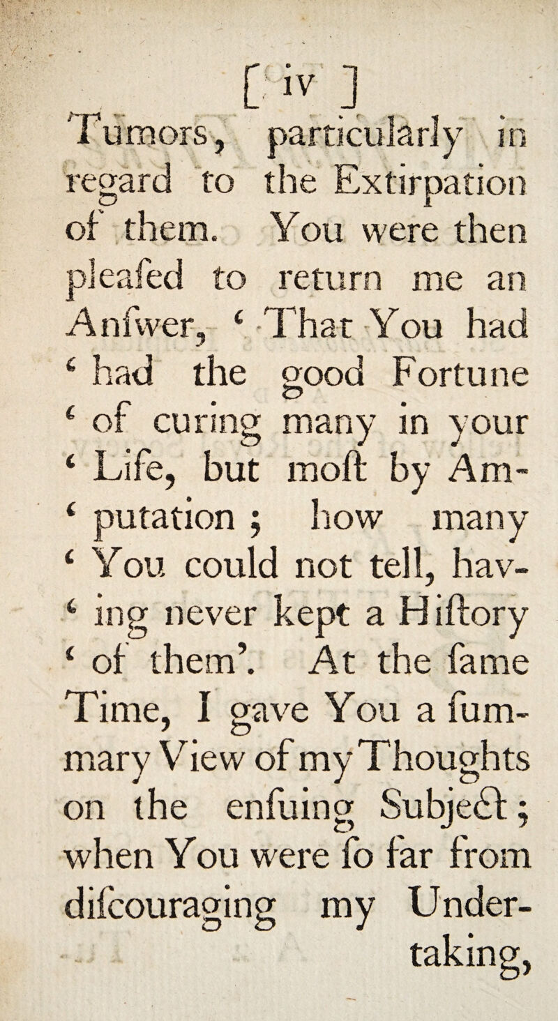 Tumors, particularly in regard to the Extirpation of them. You were then pleafed to return me an Anfwer, ‘ That You had 6 had the good Fortune £ of curing many in your ‘ Life, but raoft by Am- ( putation ; how many ‘ You could not tell, hav- 6 ing never kept a Hiftory i of them’. At the fame Time, I gave You a fum- mary View of my Thoughts on the enfuing Subject:; when You were fo far from diicouraging my Under¬ taking,