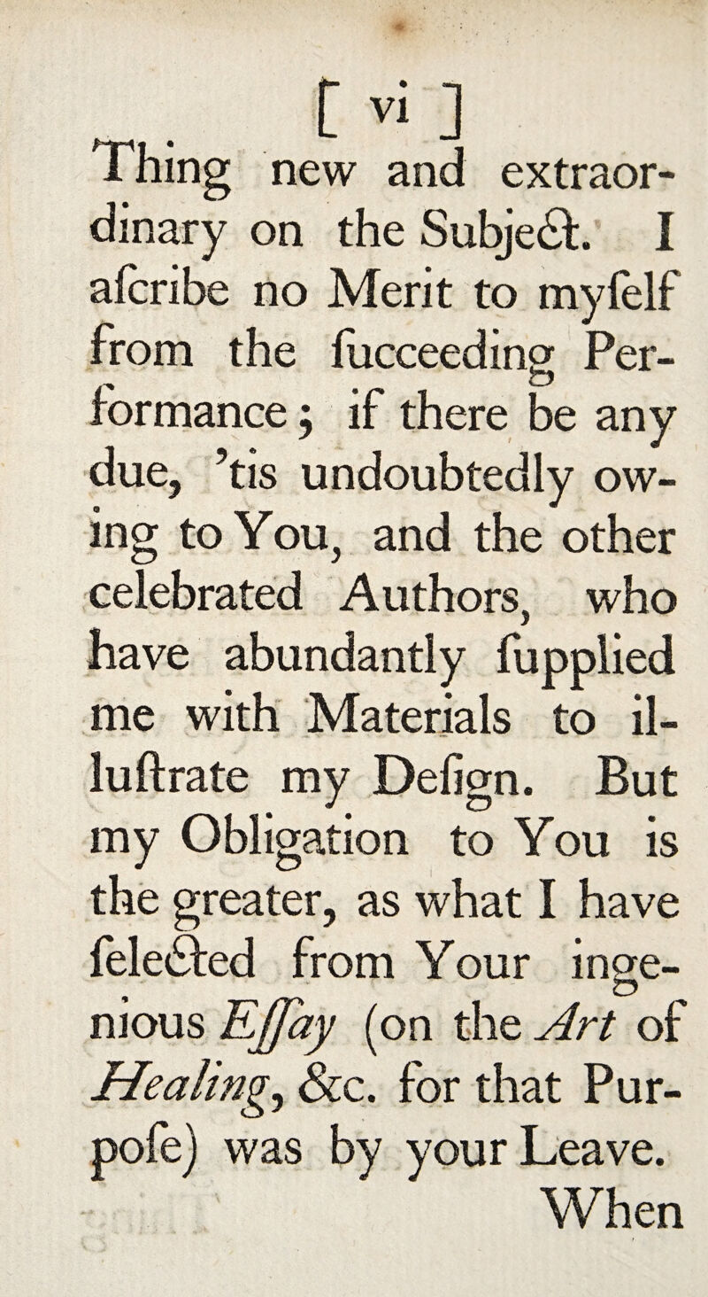 new and extraor¬ dinary on the Subje£h I aicribe no Merit to myfelf from the fucceedincr Per- rormance; if there be any due, ’tis undoubtedly ow¬ ing to You, and the other celebrated Authors, who have abundantly fupplied me with Materials to il- luftrate my Defign. But my Obligation to You is the greater, as what I have felefted from Your inge¬ nious EJfay (on the Art of Healings See. for that Pur- pofe) was by your Leave. When