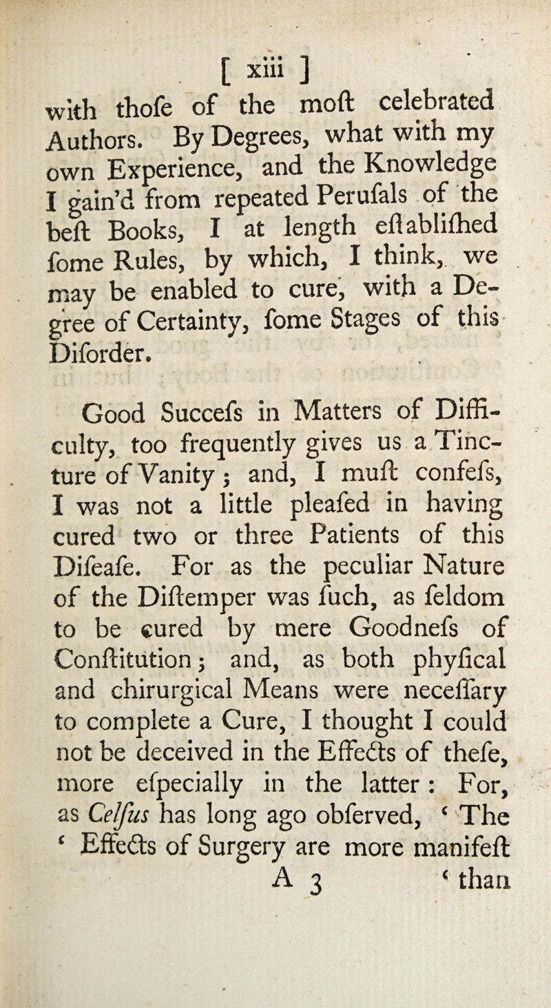 with thofe of the moil celebrated Authors. By Degrees, what with my own Experience, and the Knowledge I gain’d from repeated Perufals of the beft Books, I at length eflablifhed fome Rules, by which, I think, we may be enabled to cure, with a De¬ gree of Certainty, fome Stages of this Diforder. Good Succefs in Matters of Diffi¬ culty, too frequently gives us a Tinc¬ ture of Vanity; and, I mult confefs, I was not a little pleafed in having cured two or three Patients of this Difeafe. For as the peculiar Nature of the Diftemper was fuch, as feldom to be cured by mere Goodnefs of Conffitution; and, as both phyfical and chirurgical Means were neceffary to complete a Cure, I thought I could not be deceived in the Effedts of thefe, more especially in the latter: For, as Celfus has long ago obferved, ‘ The ‘ Effedts of Surgery are more manifeft A 3 ‘ than