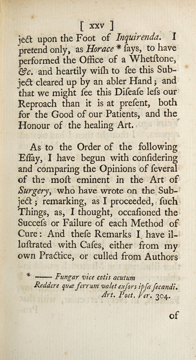 jeft upon the Foot of Inquirenda. I pretend only, as Horace * fays, to have performed the Office of a Whetftone, &c. and heartily wiffi to fee this Sub¬ ject cleared up by an abler Hand j and that we might fee this Difeafe lefs our Reproach than it is at prefent, both for the Good of our Patients, and the Honour of the healing Art. As to the Order of the following Eilay, I have begun with confidering and comparing the Opinions of feveral of the moft eminent in the Art of Surgery, who have wrote on the Sub¬ ject j remarking, as I proceeded, fuch Things, as, I thought, occafioned the Succefs or Failure of each Method of Cure: And thefe Remarks I have il- luftrated with Cafes, either from my own Practice, or culled from Authors * -- Fungar vice cotis acutum Reddere qua ferrum valet exfors ipfa fecandi. Art, Poet. Per. 304. of