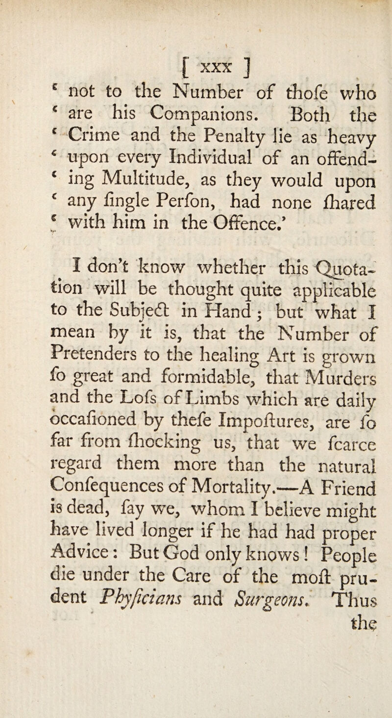 c not to the Number of thofe who * are his Companions. Both the c Crime and the Penalty lie as heavy 4 upon every Individual of an offend- ‘ ing Multitude, as they would upon c any fingle Perfon, had none fhared c with him in the Offence.’ *rJ I don’t know whether this Quota¬ tion will be thought quite applicable to the Subject in Hand ; but what I mean by it is, that the Number of Pretenders to the healing Art is grown fo great and formidable, that Murders and the Lofs of Limbs which are daily occafioned by thefe Impoftures, are fo far from fhocking us, that we fcarce regard them more than the natural Confequences of Mortality.—A Friend is dead, fay we, whom I believe might have lived longer if he had had proper Advice: But God only knows! People die under the Care of the mod pru¬ dent Phyficians and Surgeons. Thus the