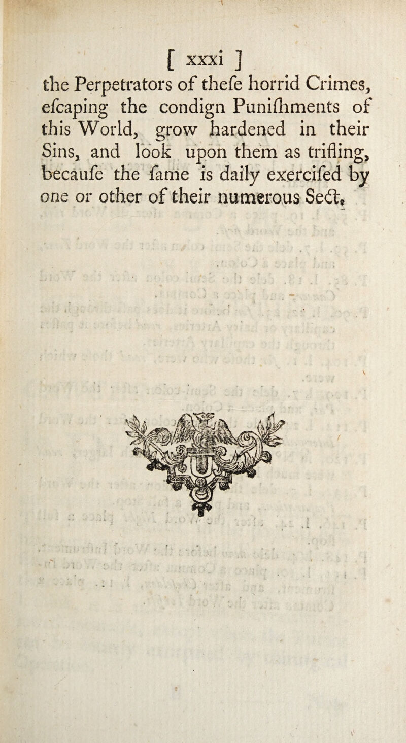 the Perpetrators of thefe horrid Crimes, efcaping the condign Punifhments of this World, grow hardened in their Sins, and look upon them as trifling, becaufe the fame is daily exercifed by one or other of their numerous Sedt, t'