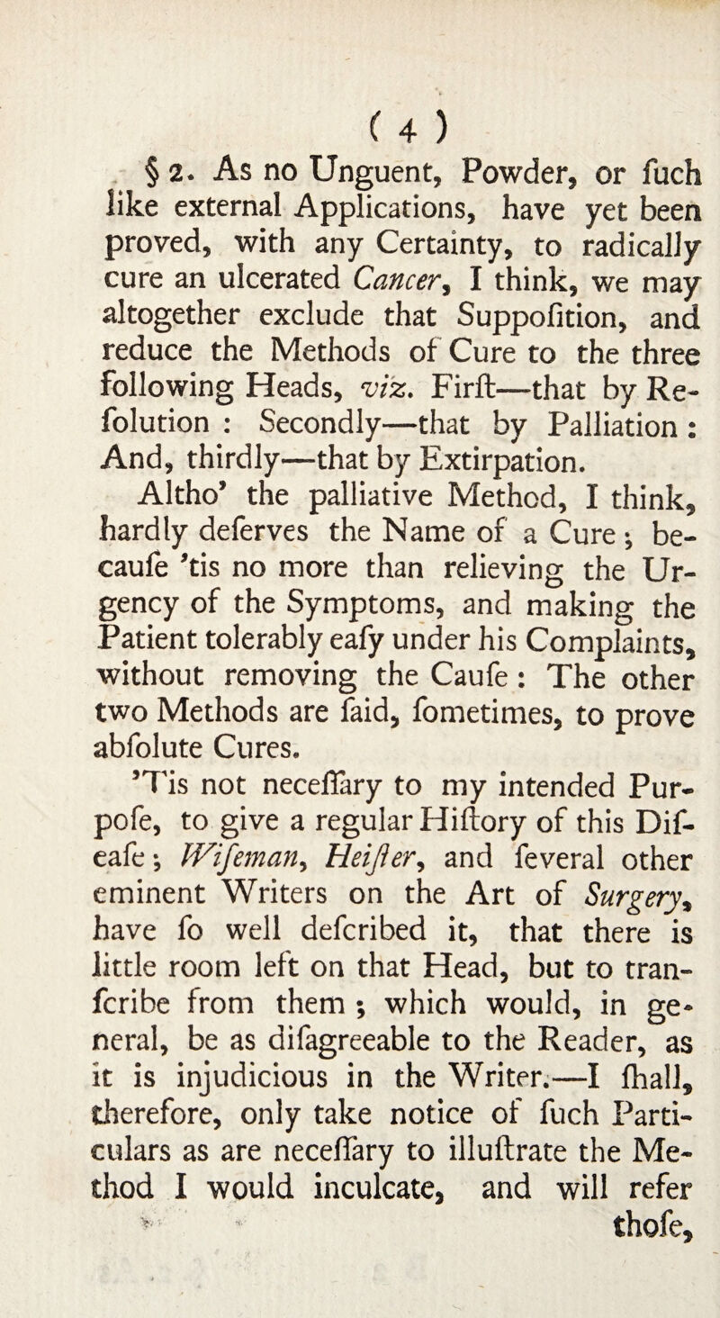 §2. As no Unguent, Powder, or fuch like external Applications, have yet been proved, with any Certainty, to radically cure an ulcerated Cancer, I think, we may altogether exclude that Suppofition, and reduce the Methods of Cure to the three following Heads, viz. Firft—that by Re- folution : Secondly—that by Palliation : And, thirdly—that by Extirpation. Altho’ the palliative Method, I think, hardly deferves the Name of a Cure ; be- caufe ’tis no more than relieving the Ur¬ gency of the Symptoms, and making the Patient tolerably eafy under his Complaints, without removing the Caufe: The other two Methods are laid, fometimes, to prove abfolute Cures. ’Tis not neceflary to my intended Pur- pofe, to give a regular Hiftory of this Dif- eafe * IVifeman, Heijier, and feveral other eminent Writers on the Art of Surgery, have fo well defcribed it, that there is little room left on that Head, but to tran- fcribe from them ; which would, in ge¬ neral, be as difagreeable to the Reader, as it is injudicious in the Writer.—I fhall, therefore, only take notice of fuch Parti¬ culars as are neceffary to illuftrate the Me¬ thod I would inculcate, and will refer * thofe.