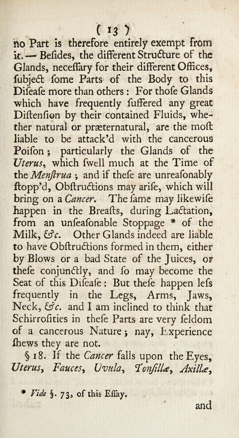 ho Part is therefore entirely exempt from it. —• Befides, the different Strufture of the Glands, neceffary for their different Offices, fubjeft fome Parts of the Body to this Difeafe more than others: For thofe Glands which have frequently fuffered any great Diftenfion by their contained Fluids, whe¬ ther natural or preternatural, are the moft liable to be attack’d with the cancerous Poifon j particularly the Glands of the Uterus, which fwell much at the Time of the Menjlrua •, and if thefe are unreafonably Hopp’d, Obftru&ions may arife, which will bring on a Cancer. The fame may likewife happen in the Breafts, during Lactation, from an unfeafonable Stoppage * of the Milk, &c. Other Glands indeed are liable to have Obftrudtions formed in them, either by Blows or a bad State of the Juices, or thefe conjunftly, and fo may become the Seat of this Difeafe : But thefe happen lefs frequently in the Legs, Arms, Jaws, Neck, &c. and I am inclined to think that Schirrofities in thefe Parts are very feldom of a cancerous Nature j nay, Experience ihews they are not. § 18. If the Cancer falls upon the Eyes, Uterus, Fauces, Uvula, Fonfilla, Axillae, * * Vide §• 73, of this Effay, and