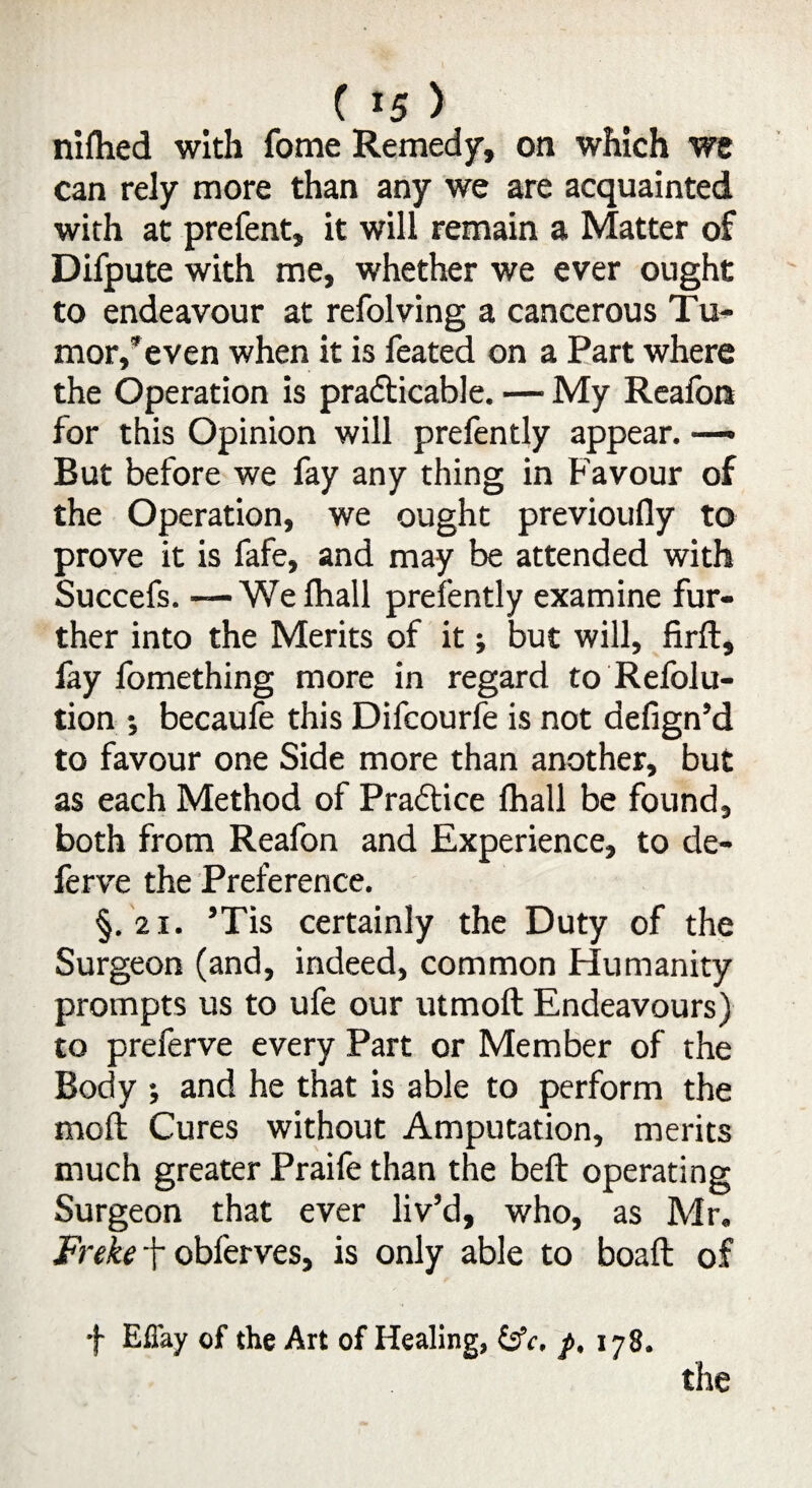 niftied with fome Remedy, on which we can rely more than any we are acquainted with at prefent, it will remain a Matter of Difpute with me, whether we ever ought to endeavour at refolving a cancerous Tu¬ mor,’even when it is feated on a Part where the Operation is practicable. — My Reafon for this Opinion will prefently appear. But before we fay any thing in Favour of the Operation, we ought previoufly to prove it is fafe, and may be attended with Succefs. — We fhall prefently examine fur¬ ther into the Merits of it; but will, firft, fay fomething more in regard to Refolu- tion •, becaufe this Difcourfe is not defign’d to favour one Side more than another, but as each Method of Practice fhall be found, both from Reafon and Experience, to de- ferve the Preference. §. 21. ’Tis certainly the Duty of the Surgeon (and, indeed, common Humanity prompts us to ufe our utmoft Endeavours) to preferve every Part or Member of the Body ; and he that is able to perform the moft Cures without Amputation, merits much greater Praile than the beft operating Surgeon that ever liv’d, who, as Air. Freke + obferves, is only able to boaft of f Efl'ay of the Art of Healing, (jfr, p, 178.