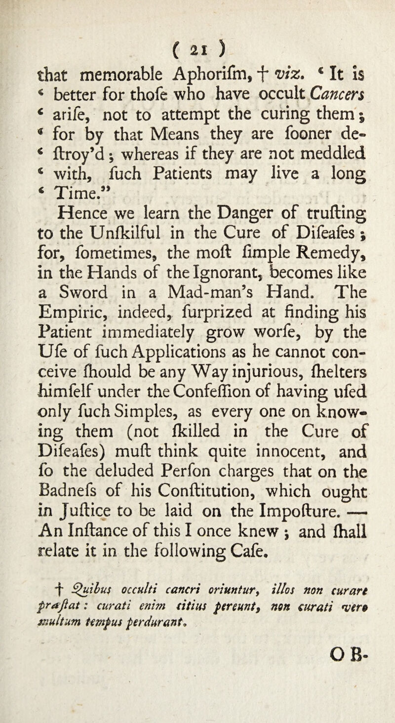 that memorable Aphorifm, -f* viz. * It is 4 better for thofe who have occult Cancers 4 arife, not to attempt the curing them j * for by that Means they are fooner de- * ftroy’d ; whereas if they are not meddled ‘ with, fuch Patients may live a long 4 Time.” Hence we learn the Danger of trufting to the Unlkilful in the Cure of Difeafes for, fometimes, the moft limple Remedy, in the Hands of the Ignorant, becomes like a Sword in a Mad-man’s Hand. The Empiric, indeed, furprized at finding his Patient immediately grow worfe, by the Ufe of fuch Applications as he cannot con¬ ceive fhould be any Way injurious, lhelters himfelf under the Confeffion of having ufed only fuch Simples, as every one on know¬ ing them (not {killed in the Cure of Difeafes) mull think quite innocent, and fo the deluded Perfon charges that on the Badnefs of his Conftitution, which ought in Juftice to be laid on the Impofture. — An Inftance of this I once knew ; and lhall relate it in the following Cafe. •f ^uibus occulti cancrt oriuntur, illos non curari pr aflat: curati enim titius pereunt9 non €urati <ver» fault am Umpus per durante OB-