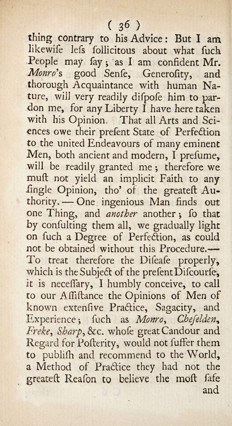 thing contrary to his Advice: But I am likewife lefs follicitous about what fuch People may fay ; as I am confident Mr. Monro’s good Senfe, Generofity, and thorough Acquaintance with human Na¬ ture, will very readily difpofe him to par¬ don me, for any Liberty I have here taken with his Opinion. That all Arts and Sci¬ ences owe their prefent State of Perfection to the united Endeavours of many eminent Men, both ancient and modern, I prefume, will be readily granted me •, therefore we mull not yield an implicit Faith to any lingle Opinion, tho9 of the greateft Au¬ thority.— One ingenious Man finds out one Thing, and another another ; fo that by confuting them all, we gradually light on fuch a Degree of Perfection, as could not be obtained without this Procedure.— To treat therefore the Difeafe properly, which is the Subject of the prefentDifcourfe, it is neceffary, I humbly conceive, to call to our Afliftance the Opinions of Men of known extenfive Practice, Sagacity, and Experience; fuch as Monro, Chefelden, Freke, Sharp, &c. whofe great Candour and Regard for Pofterity, would not luffer them to publifh and recommend to the World, a Method of Practice they had not the greateft Reafon to believe the moft fafe and