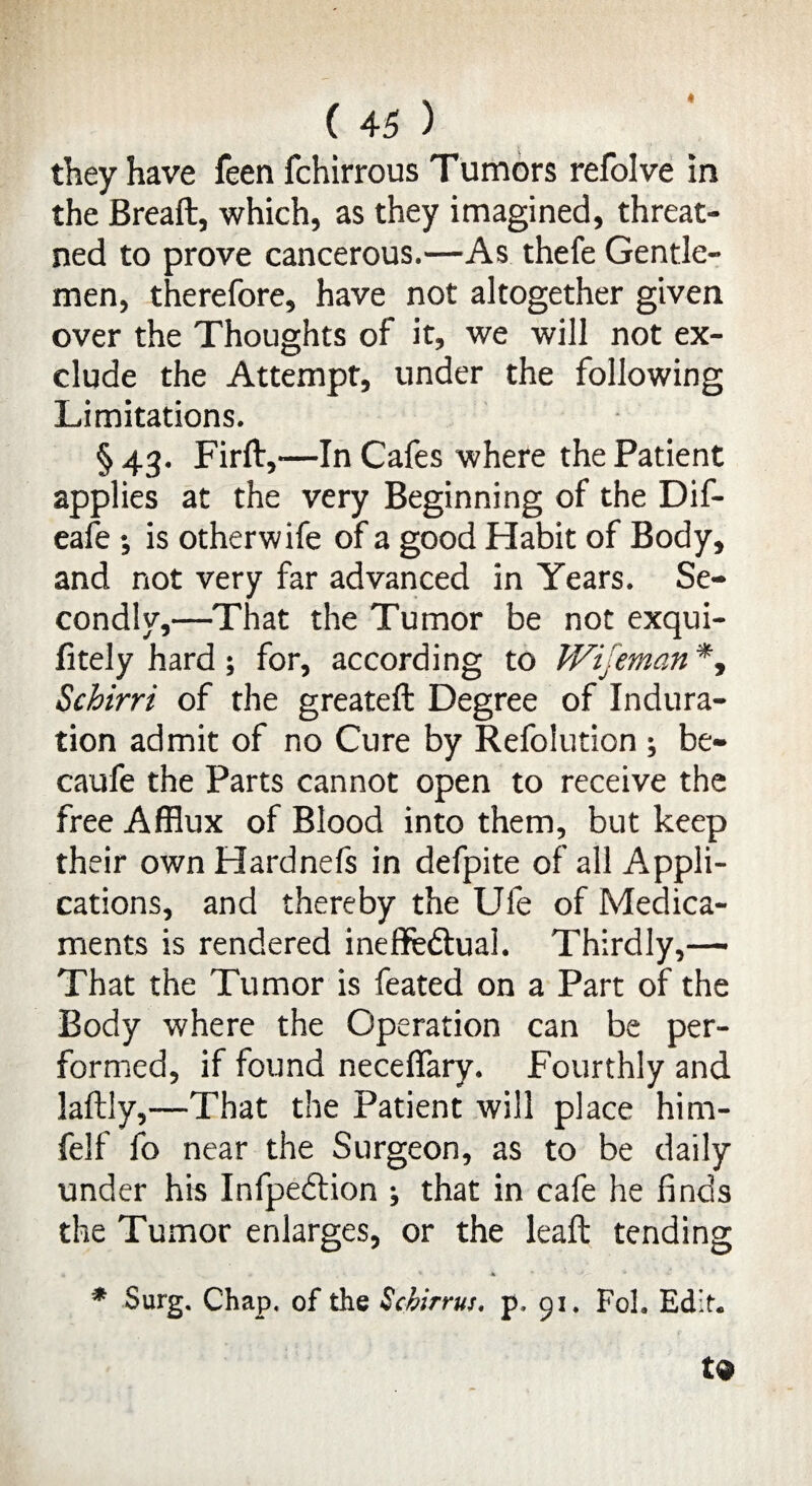 4 ( 45 ) they have feen fchirrous Tumors refolve in the Breaft, which, as they imagined, threat- ned to prove cancerous.—As thefe Gentle¬ men, therefore, have not altogether given over the Thoughts of it, we will not ex¬ clude the Attempt, under the following Limitations. § 43. Firft,—In Cafes where the Patient applies at the very Beginning of the Dif- eafe ; is otherwife of a good Habit of Body, and not very far advanced in Years. Se¬ condly,—That the Tumor be not exqui- fitely hard; for, according to Wijeman *, Schirri of the greateft Degree of Indura¬ tion admit of no Cure by Refoiution ; be- caufe the Parts cannot open to receive the free Afflux of Blood into them, but keep their own Hardnefs in defpite of all Appli¬ cations, and thereby the Ufe of Medica¬ ments is rendered ineflfeftual. Thirdly,— That the Tumor is feated on a Part of the Body where the Operation can be per¬ formed, if found neceffary. Fourthly and laftly,—That the Patient will place him- felf fo near the Surgeon, as to be daily under his Infpeftion ; that in cafe he finds the Tumor enlarges, or the leaft tending • • . -r * * * ' ’ -^r- * * Surg. Chap, of the Schirrus. p. 51, Fol. Edit. t9