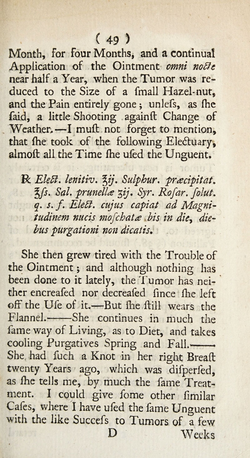 Month, for four Months, and a continual Application of the Ointment omni noble near half a Year, when the Tumor was re¬ duced to the Size of a fmall Hazel-nut, and the Pain entirely gone; unlefs, as fhe faid, a little Shooting againft Change of Weather.—I mull: not forget to mention, that fhe took of the following Electuary, almoft all the Time Ihe ufed the Unguent. f ' ■ • • R Elebl. lenitiv. %ij. Sulphur, pracipitat. %fs. Sal. prunella 3ij. Syr. Rofar. folut. q. s. f. Elebl. cujus capiat ad Magni- tudinem nucis mofchata bis in die, die- bus purgationi non dicatis. She then grew tired with the Trouble of the Ointment; and although nothing has been done to it lately, the Tumor has nei¬ ther encreafed nor decreafed fince fhe left off the Ufe of it.—But Ihe Hill wears the Flannel.-She continues in much the fame way of Living, as to Diet, and takes cooling Purgatives Spring and Fall.— . She had fuch a Knot in her right Bread: twenty Years ago, which was difperfed, as Ihe tells me, by much the fame Treat¬ ment. I could give fome other fimilar Cafes, where I have ufed the fame Unguent with the like Succefs to Tumors of a few D Weeks