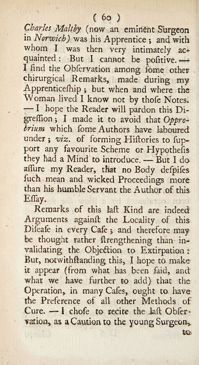 Charles Malthy (now an eminent Surgeon in Norwich) was his Apprentice ; and with whom I was then very intimately ac¬ quainted : But I cannot be pofitive. —• I find the Obfervation among fome other chirurgical Remarks, made during my Apprenticelhip; but when and where the Woman lived 1 know not by thole Notes. -— I hope the Reader will pardon this Di- grefiion; I made it to avoid that Oppro¬ brium which fome Authors have laboured under ; viz. of forming Hiftories to fup- port any favourite Scheme or Hypothecs they had a Mind to introduce. — But I do allure my Reader, that no Body defpifes fucht mean and wicked Proceedings more than his humble Servant the Author of this Efiay. Remarks of this lalt Kind are indeed Arguments againll the Locality of this Difeafe in every Cafe ; and therefore may be thought rather lengthening than in¬ validating the Objection to Extirpation: But, notwithftanding this, I hope to make it appear (from what has been faid, and what we have further to add) that the Operation,, in many Cafes, ought to; have the Preference of all other Methods of Cure. — I chofe to recite the laft Obfer* vat ion, as a Caution to the young Surgeon,.