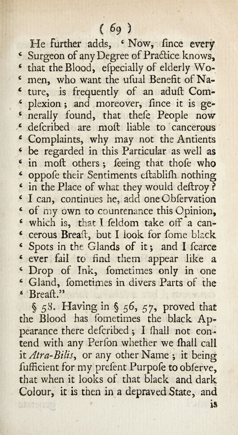 ( <9 ) He further adds, 4 Now, fince every * Surgeon of any Degree of Practice knows, 4 that the Blood, efpecially of elderly Wo* * men, who want the ufual Benefit of Na- 4 ture, is frequently of an aduft Com- 4 plexion; and moreover, fince it is ge- ‘ nerally found, that thefe People now * defcribed are moll liable to cancerous 4 Complaints, why may not the Antients ‘ be regarded in this Particular as well as 4 in mod others; feeing that thofe who * oppofe their Sentiments eftablifh nothing * in the Place of what they would deftroy ? 4 I can, continues he, add one Obfervation 4 of my own to countenance this Opinion, 4 which is, that I feldom take off a can- 4 cerous Breaft, but I look for forrie black 4 Spots in the Glands of it; and I fcarce 4 ever fail to find them appear like a 4 Drop of Ink, fometimes only in one 4 Gland, fometimes in divers Parts of the * Breaft.” § 58, Having in § 56, 57, proved that the Blood has fometimes the black Ap¬ pearance there defcribed; I fhall not con¬ tend with any Perfon whether we fhall call it Atra-Bilis, or any other Name ; it being fufficient for my prefent Purpole to obferve, that when it looks of that black and dark Colour, it is then in a depraved State, and