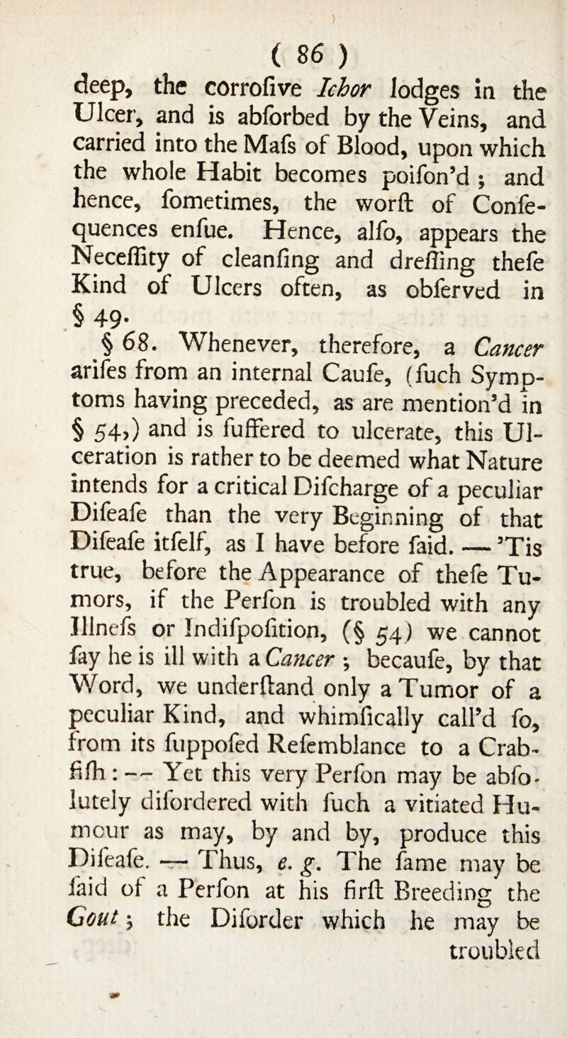 ) ( 86 ) deep, the corrofive Ichor lodges in the Ulcer, and is abforbed by the Veins, and carried into the Mafs of Blood, upon which the whole Habit becomes poifon’d ; and hence, fometimes, the word of Confe- quences enfue. Hence, alfo, appears the Neceffity of cleanfing and dreffing thefe Kind of Ulcers often, as obferved in § 49- § 68. Whenever, therefore, a Cancer arifes from an internal Caufe, (fuch Symp¬ toms having preceded, as are mention’d in § 54,) and is fuffered to ulcerate, this Ul¬ ceration is rather to be deemed what Nature intends for a critical Difcharge of a peculiar Difeafe than the very Beginning of that Difeafe itfelf, as I have before faid. — ’Tis true, before the Appearance of thefe Tu¬ mors, if the Perfon is troubled with any Illnefs or Indifpofition, (§ 54) we cannot fay he is ill with a Cancer \ becaufe, by that Word, we underhand only a Tumor of a peculiar Kind, and whimfically call’d fo, from its fuppofed Refemblance to a Crab- fifh : — Yet this very Perfon may be abfo- luteiy difordered with fuch a vitiated Hu¬ mour as may, by and by, produce this Difeafe. —- Thus, e. g. The fame may be faid ol a Perfon at his firft Breeding the Gout; the Diforder which he may be troubled