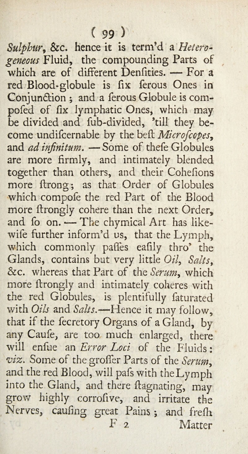 Sulphur, See. hence it is term’d a Hetero¬ geneous Fluid, the compounding Parts of which are of different Denfities. — For a red Blood-globule is fix ferous Ones in Conjundtion ; and a ferous Globule is com- pofed of fix lymphatic Ones, which may be divided and fub-divided, ’till they be¬ come undifcernable by the belt Microfcopes, and ad infinitum. — Some of thefe Globules are more firmly, and intimately blended together than others, and their Cohefions more ftrong-, as that Order of Globules which compofe the red Part of the Blood more ftrongly cohere than the next Order, and fo on. ■— The chymical Art has like- wife further inform’d us, that the Lymph, which commonly paffes eafily thro’ the Glands, contains but very little Oil, Salts, &c. whereas that Part of the Serum, which more ftrongly and intimately coheres with the red Globules, is plentifully faturated with Oils and Salts.—Hence it may follow, that if the fecretory Organs of a Gland, by any Caufe, are too much enlarged, there will enfue an Error Loci of the Fluids: ’viz. Some of the groffer Parts of the Serum, and the red Blood, will pals with the Lymph into the Gland, and there ftagnating, may grow highly corrofive, and irritate the Nerves, caufing great Pains; and frelh F ?. Matter