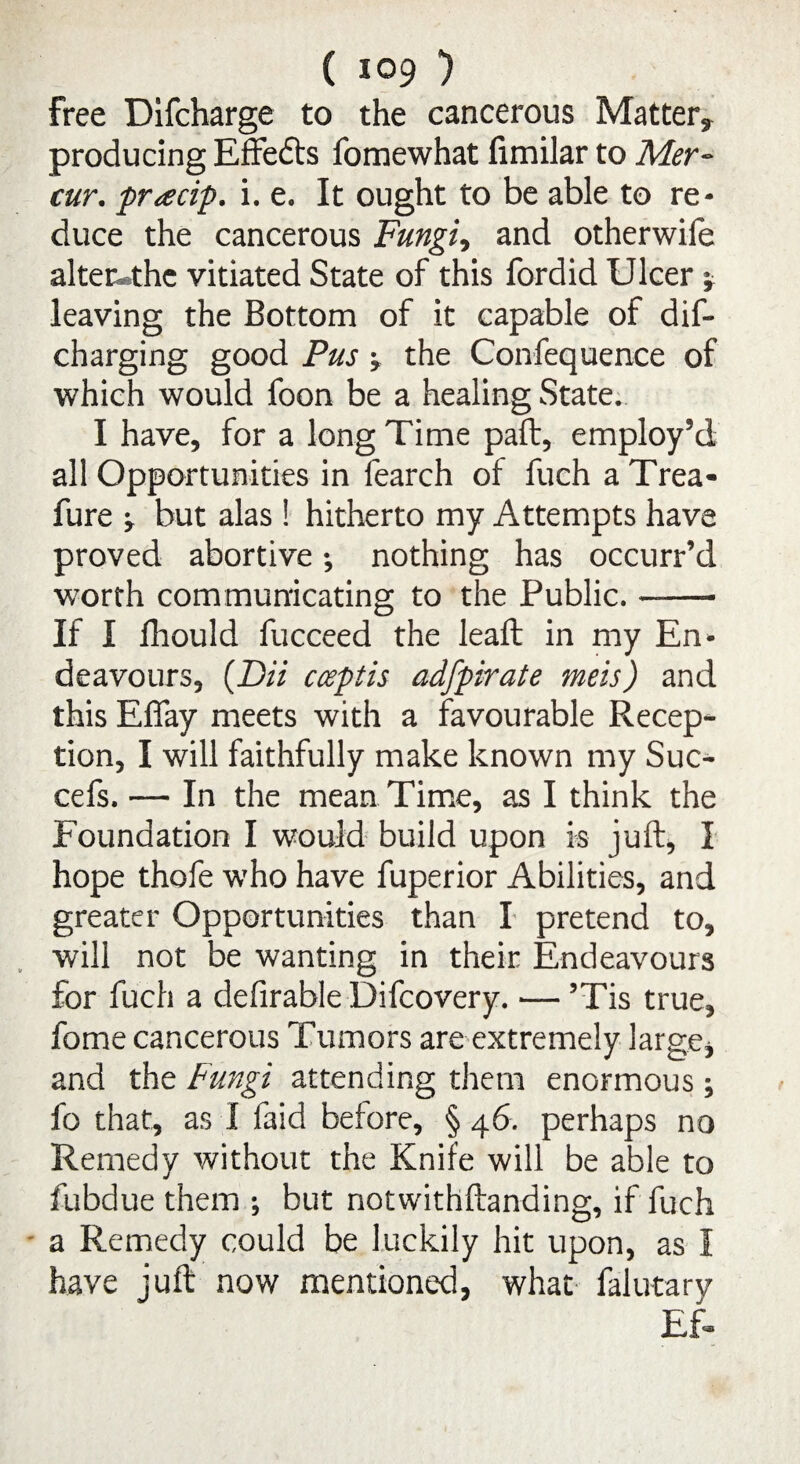 free Difcharge to the cancerous Mattery- producing Effects fomewhat fimilar to Mer~ cur. pracip. i. e. It ought to be able to re¬ duce the cancerous Fungi, and otherwife altec*thc vitiated State of this fordid Ulcer •, leaving the Bottom of it capable of dif- charging good Pus j the Confequence of which would foon be a healing State. I have, for a long Time paft, employ’d all Opportunities in fearch of fuch a Trea- fure -y but alas ! hitherto my Attempts have proved abortive; nothing has occurr’d worth communicating to the Public.- If I fhould fucceed the lead; in my En¬ deavours, (Dii cceptis adfpirate meis) and this Eflay meets with a favourable Recep¬ tion, I will faithfully make known my Suc- cefs. — In the mean Time, as I think the Foundation I would build upon is juft, I hope thofe who have fuperior Abilities, and greater Opportunities than I pretend to, will not be wanting in their Endeavours for fuch a defirable Difcovery. — ’Tis true, fome cancerous Tumors are extremely large, and the Fungi attending them enormous; fo that, as I faid before, § 46. perhaps no Remedy without the Knife will be able to fubdue them ; but notwithftanding, if fuch a Remedy could be luckily hit upon, as I have juft now mentioned, what falutary Ef-