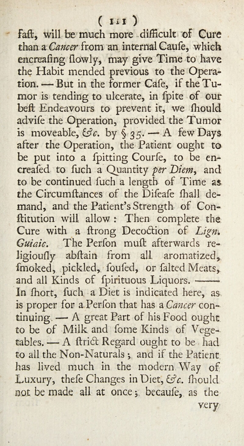 faft, will be much more difficult of Cure than a Cancer from an internal Caufe, which encreafing flowly, may give Time to have the Habit mended previous to the Opera¬ tion. — But in the former Cafe, if the Tu¬ mor is tending to ulcerate, in fpite of our beft Endeavours to prevent it, we fhould advife the Operation, provided the Tumor is moveable, C?<r. by §35. — A few Days after the Operation, the Patient ought to be put into a fpitting Courfe, to be en- creafed to fuch a Quantity per Diem., and to be continued fuch a length of Time as the Circumftances of the Difeafe fhall de¬ mand, and the Patient’s Strength of Con- ftitution will allow : Then complete the Cure with a ftrong Decodtion of Lign. Guiaic. The Perfon mult afterwards re- ligioufly abftain from all aromatized, fmoked, pickled, foufed, or falted Meats, and all Kinds of fpirituous Liquors.- In fhort, fuch a Diet is indicated here, as is proper for a Perfon that has a Cancer con¬ tinuing. —• A great Part of his Food ought to be of Milk and fome Kinds of Vege¬ tables. — A ftridt Regard ought to be had to all the Non-Naturals •, and if the Patient has lived much in the modern Way of Luxury, thefe Changes in Diet, &c.. fhould not be made all at once; becaufe, as the very