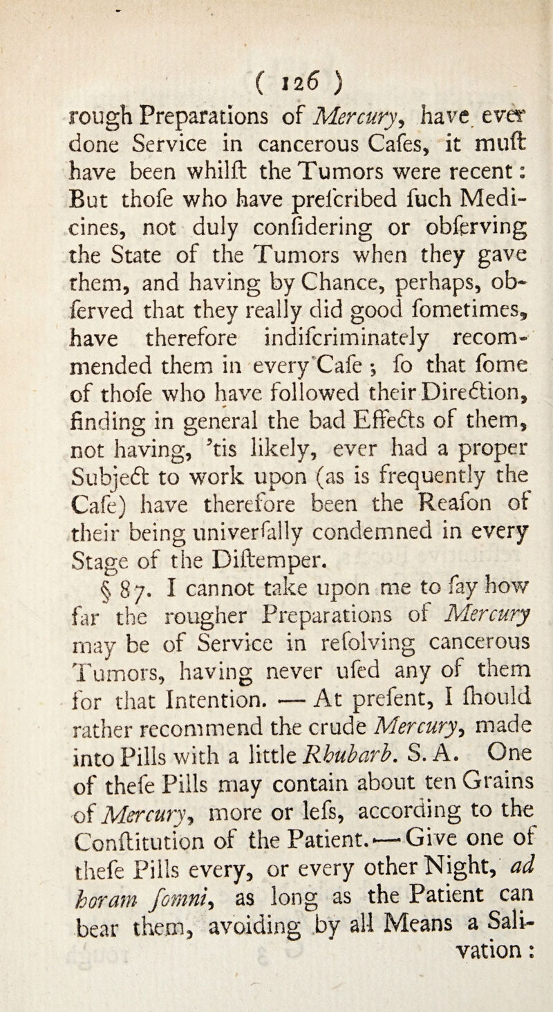 rough Preparations of Mercury, have ever done Service in cancerous Cafes, it muft have been whilft the Tumors were recent: But thofe who have prefcribed fuch Medi¬ cines, not duly confidering or obferving the State of the Tumors when they gave them, and having by Chance, perhaps, ob~ ferved that they really did good fometimes, have therefore indifcriminately recom¬ mended them in every Cafe •, fo that fome of thofe who have followed their Direction, finding in general the bad Effefts of them, not having, ’tis likely, ever had a proper Subject to work upon (as is frequently the Cafe) have therefore been the Reafon ot their being univerfally condemned in every Stage of the Diftemper. § 87. I cannot take upon me to fay how far the rougher Preparations of Mercury may be of Service in revolving cancerous Tumors, having never ufed any of them for that Intention. — At prefent, I Ihould rather recommend the crude Mercury, made into Pills with a little Rhubarb. S. A. One of thefe Pills may contain about ten Grains of Mercury, more or lefs, according to the Conftitution of the Patient. —Give one of thefe Pills every, or every other Night, ad horam fomniy as long as the Patient can bear them, avoiding by all Means a Sali¬ vation :
