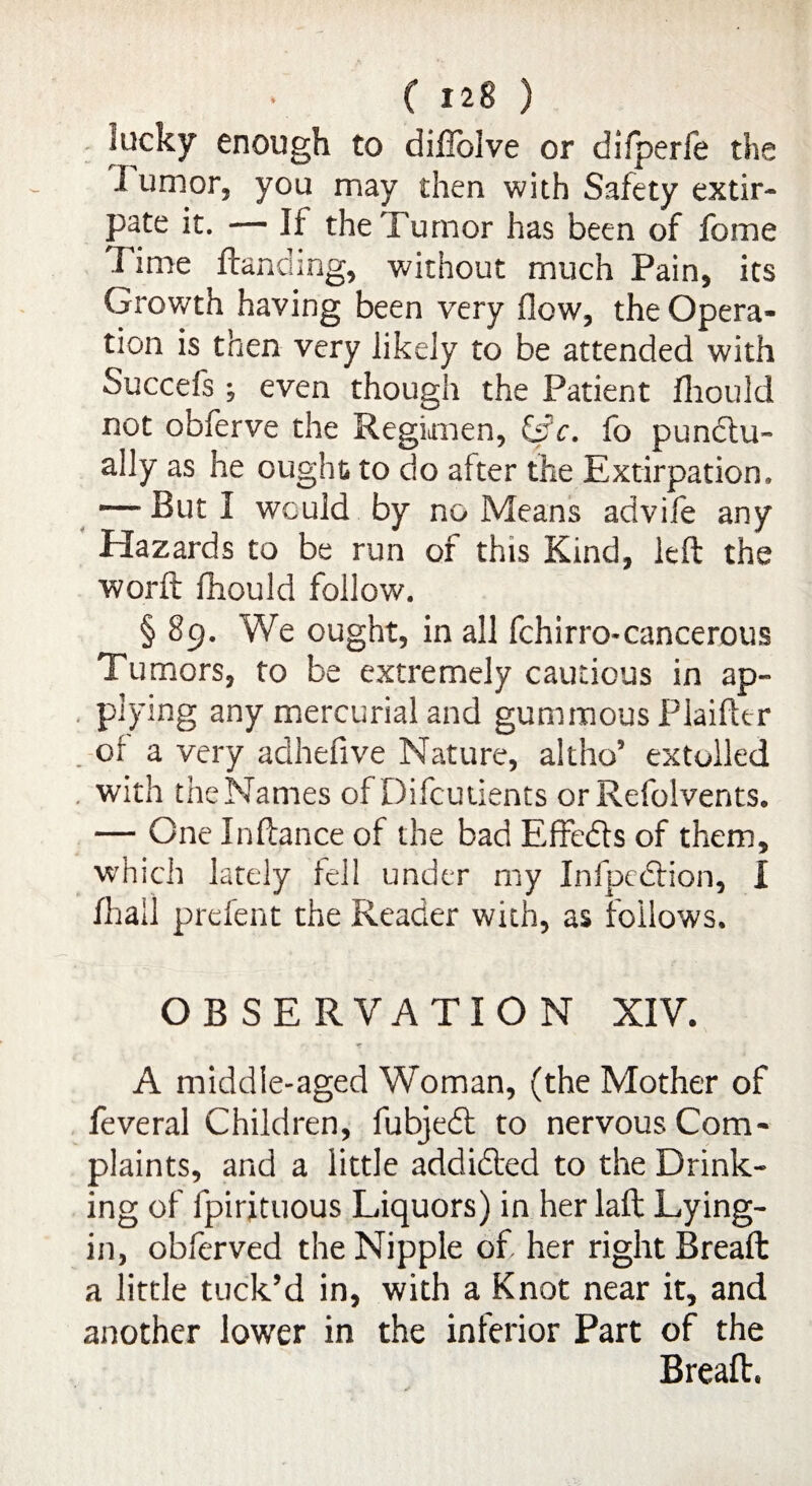 lucky enough to diffolve or difperfe the J urn or, you may then with Safety extir¬ pate it. — If the Tumor has been of feme Fime Handing, without much Pain, its Growth having been very flow, the Opera¬ tion is then very likely to be attended with Succefs j even though the Patient fliould not obierve the Regimen, &c. fo punctu¬ ally as he ought to do after the Extirpation, *—■ But I would by no Means advife any Hazards to be run of this Kind, left the worft fhould follow. § 89. We ought, in all fchirro-cancerous Tumors, to be extremely cautious in ap¬ plying any mercurial and gummous Plaiftcr . of a very adhefive Nature, altho’ extolled . with the Names of Difcutients orRefoivents. — One Inftance of the bad Effects of them, which lately fell under my Infpedrion, I /hall prefent the Reader with, as follows. OBSERVATION XIV. A middle-aged Woman, (the Mother of feveral Children, fubjedt to nervous Com¬ plaints, and a little addidted to the Drink¬ ing of fpirjtuous Liquors) in her laft Lying- in, obferved the Nipple of her right Breaft a little tuck’d in, with a Knot near it, and another lower in the inferior Part of the Breaft.