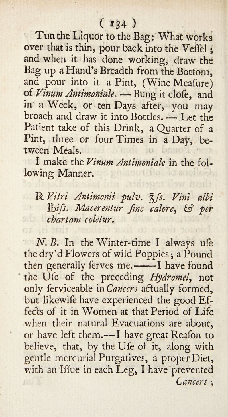 Tun the Liquor to the Bag: What works over that is thin, pour back into the Veflel; and when it has done working, draw the Bag up a Hand’s Breadth from the Bottom, and pour into it a Pint, (Wine Meafure) of Vinum Antimoniale. — Bung it clofe, and in a Week, or ten Days after, you may broach and draw it into Bottles. — Let the Patient take of this Drink, a Quarter of a Pint, three or four Times in a Day, be¬ tween Meals. I make the Vinum Antimoniale in the fol¬ lowing Manner. R Vitri Antimonii pulv. % fs. Vint albi Vbifs. Macerentur fine calore, & per chartam coletur. N. B. In the Winter-time I always ufe the dry’d Flowers of wild Poppies •, a Pound then generally ferves me.-1 have found the Ufe of the preceding Hydromel, not only ferviceable in Cancers actually formed, but likewife have experienced the good Ef- feffs of it in Women at that Period of Life when their natural Evacuations are about, or have left them.—I have great Reafon to believe, that, by the Ufe of it, along with gentle mercurial Purgatives, a proper Diet, with an Iffue in each Leg, I have prevented Cancers;