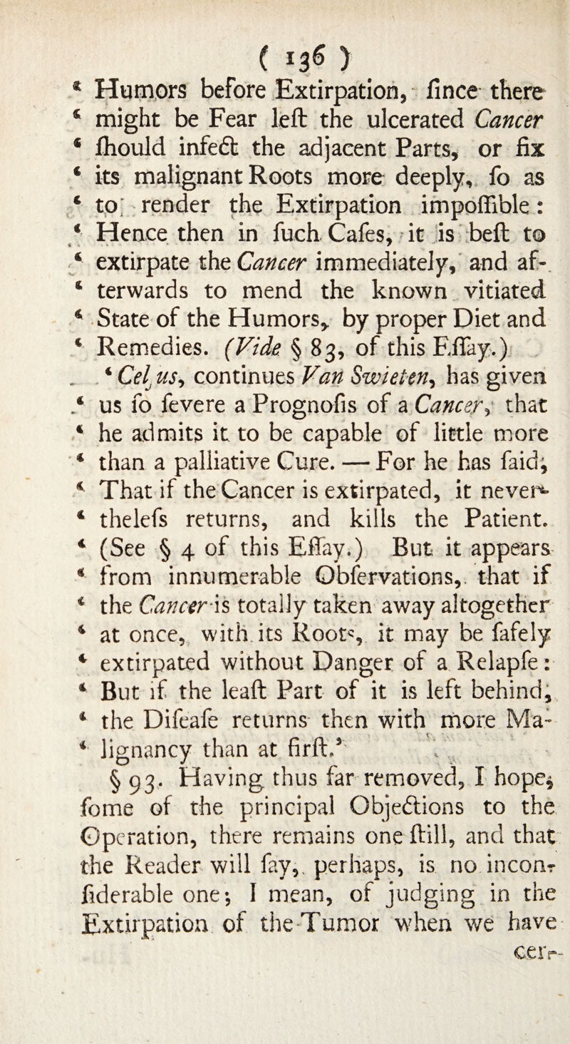 * Humors before Extirpation, fince there ‘ might be Fear left the ulcerated Cancer * Ihould infedfc the adjacent Parts, or fix * its malignant Roots more deeply, fo as * to; render the Extirpation impofiible: * Hence then in fuch Cafes, it is beft to 4 extirpate the Cancer immediately, and af- 4 terwards to mend the known vitiated 4 State of the Humors, by proper Diet and * Remedies. (Vide § 83, of this Efiay.) 4 Ce[ us, continues Van Swieien, has given ‘ us fo fevere a Prognofis of a Cancer, that 4 he admits it to be capable of little more 4 than a palliative Cure. — For he has faid; 4 That if the Cancer is extirpated, it never*- 4 thelefs returns, and kills the Patient. 4 (See § 4 of this Effay.) But it appears 4 from innumerable Obfervations, that if 4 the Cancer is totally taken away altogether 4 at once, with its Roots it may be fafely 4 extirpated without Danger of a Relapfe: 4 But if the leaft Part of it is left behind, 4 the Difeafe returns then with more Ma: 4 Jignancy than at firft.E . § 93. Having thus far removed, I hope* fome of the principal Objedlions to the Operation, there remains one ftill, and that the Reader will fay,, perhaps, is no inconr fiderable one; 1 mean, of judging in the Extirpation of the Tumor when we have GC1p“