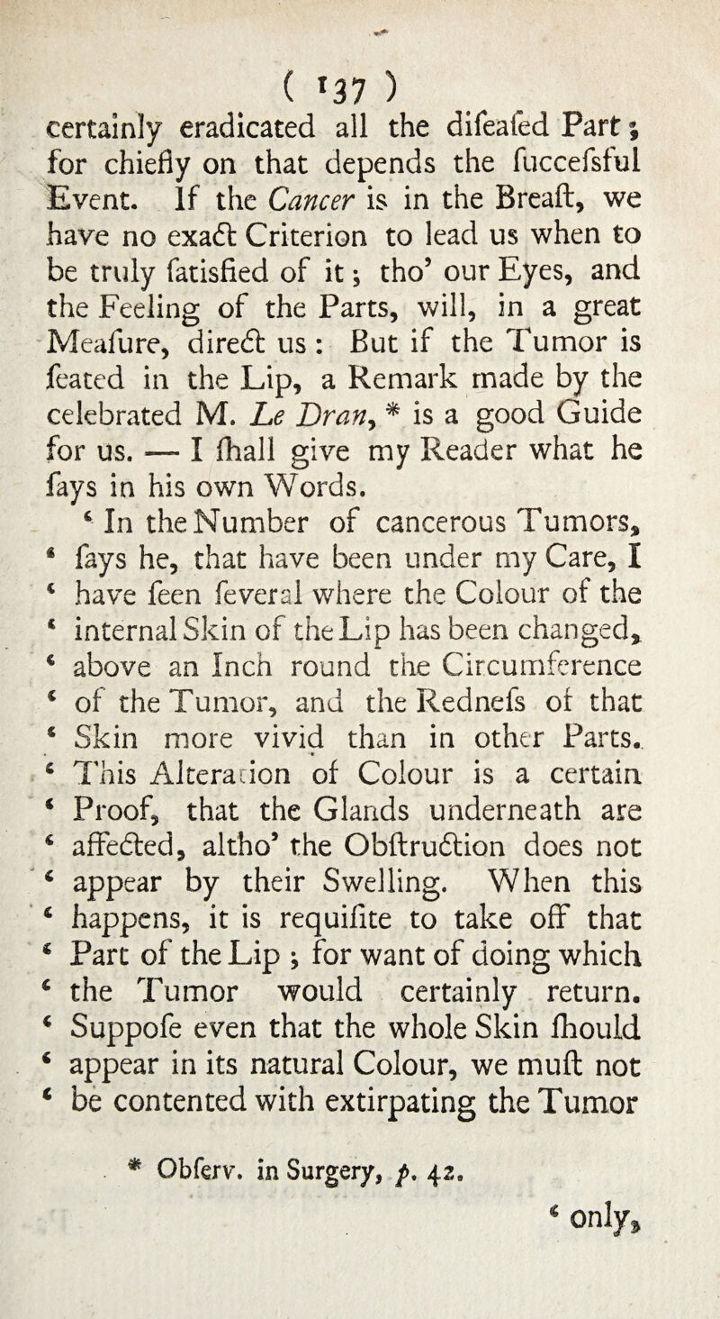 ( '37 ) certainly eradicated all the difeafed Part % for chiefly on that depends the fuccefsful Event, If the Cancer is in the Breaft, we have no exadt Criterion to lead us when to be truly fatisfied of it; tho’ our Eyes, and the Feeling of the Parts, will, in a great Meafure, diredt us : But if the Tumor is feated in the Lip, a Remark made by the celebrated IVL Le Dran, * is a good Guide for us. — I fhall give my Reader what he fays in his own Words. 4 In the Number of cancerous Tumors, * fays he, that have been under my Care, I 4 have feen feveral where the Colour of the 4 internal Skin of the Lip has been changed* 4 above an Inch round the Circumference 4 of the Tumor, and the Rednefs of that 4 Skin more vivid than in other Parts. 4 This Alteration of Colour is a certain 4 Proof, that the Glands underneath are 4 affedted, altho5 the Obftrudtion does not 4 appear by their Swelling. When this 6 happens, it is requifite to take off that € Part of the Lip ; for want of doing which 4 the Tumor would certainly return. 4 Suppofe even that the whole Skin fhould 4 appear in its natural Colour, we muft not c be contented with extirpating the Tumor * Qbferv. in Surgery, f, 42.