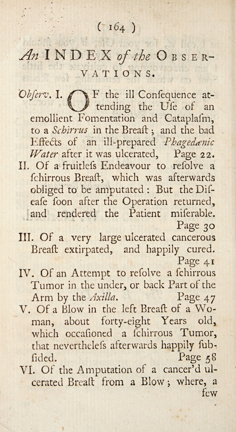 - * ■ * . j4?t I N D E X of the Obser¬ vations. Obferv. I. jT~\ F the ill Conlequence at- tending the Ufe of an emollient Fomentation and Cataplafm, to a Scbirrus in the Bread:; and the bad Effects of an ill-prepared Phagedenic Water after it was ulcerated. Page 22. II. Of a fruitlefs Endeavour to refolve a fchirrous Bread, which was afterwards obliged to be amputated: But theDif- eafe foon after the Operation returned, and rendered the Patient miferable. Page 30 III. Of a very large ulcerated cancerous Bread extirpated, and happily cured. Page 41 IV. Of an Attempt to refolve a fchirrous Tumor in the under, or back Part of the Arm by the Axilla. Page 47 V. Of a Blow in the left Bread of a Wo¬ man, about forty-eight Years old, which occafioned a fchirrous Tumor, that neverthelefs afterwards happily fub-* fided. Page 58 VI. Of the Amputation ot a cancer’d ul¬ cerated Bread from a Blow •, where, a few