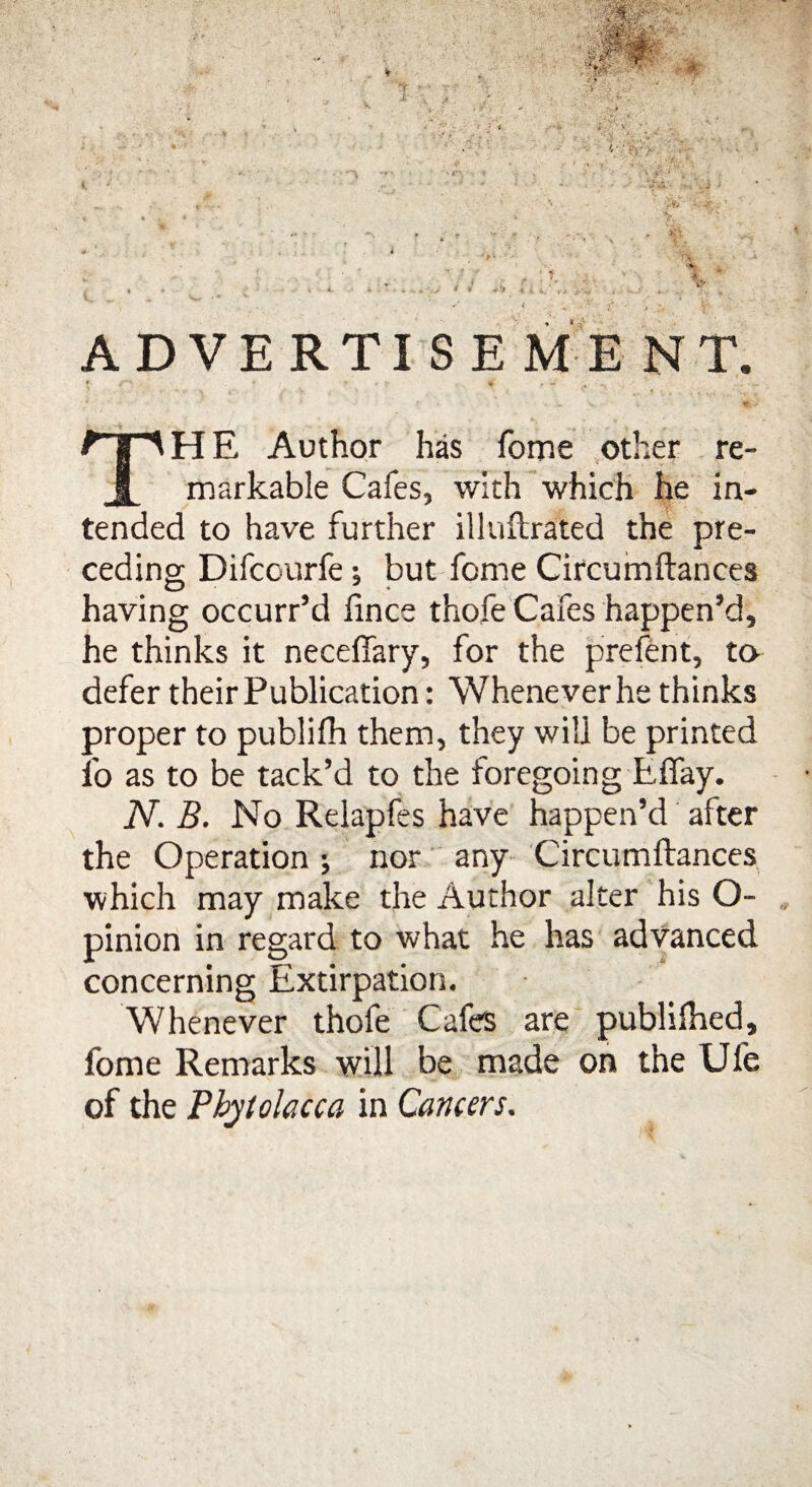 ADVERTISEME NT. *■ * •-.»»' - - ~ ' r V TH E Author has fome other re¬ markable Cafes, with which he in¬ tended to have further illuftrated the pre¬ ceding Difcourfe ; but fome Circumftances having occurr’d fince thofe Cafes happen’d, he thinks it neceffary, for the prefent, to defer their Publication: Whenever he thinks proper to publifh them, they will be printed fo as to be tack’d to the foregoing Effay. N. B. No Relapfes have happen’d after the Operation •, nor any Circumftances which may make the Author alter his O- pinion in regard to what he has advanced concerning Extirpation. Whenever thofe Cafe are publiihed, fome Remarks will be made on the Ufe of the Phytolacca in Cancers.