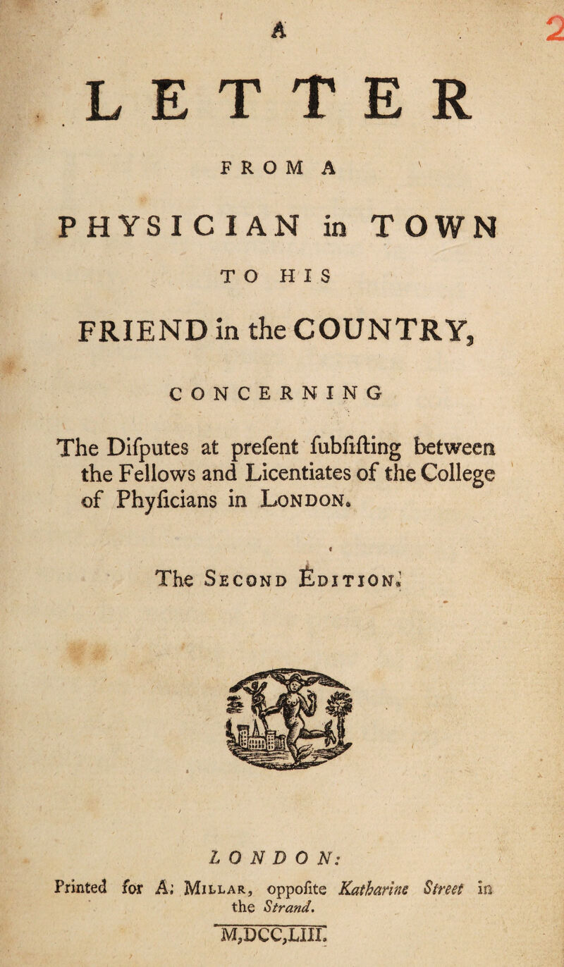 A o LETTER F R O M A P H YS I C I AN in TOWN TO HIS FRIEND in the COUNTRY, CONCERNING The Difputes at prefent fubfifting between the Fellows and Licentiates of the College of Phyficians in London* \ t The Second Edition.1 LONDON: Printed far A; Millar, oppofite Katharine Street in the Strand. m3dcc,liil