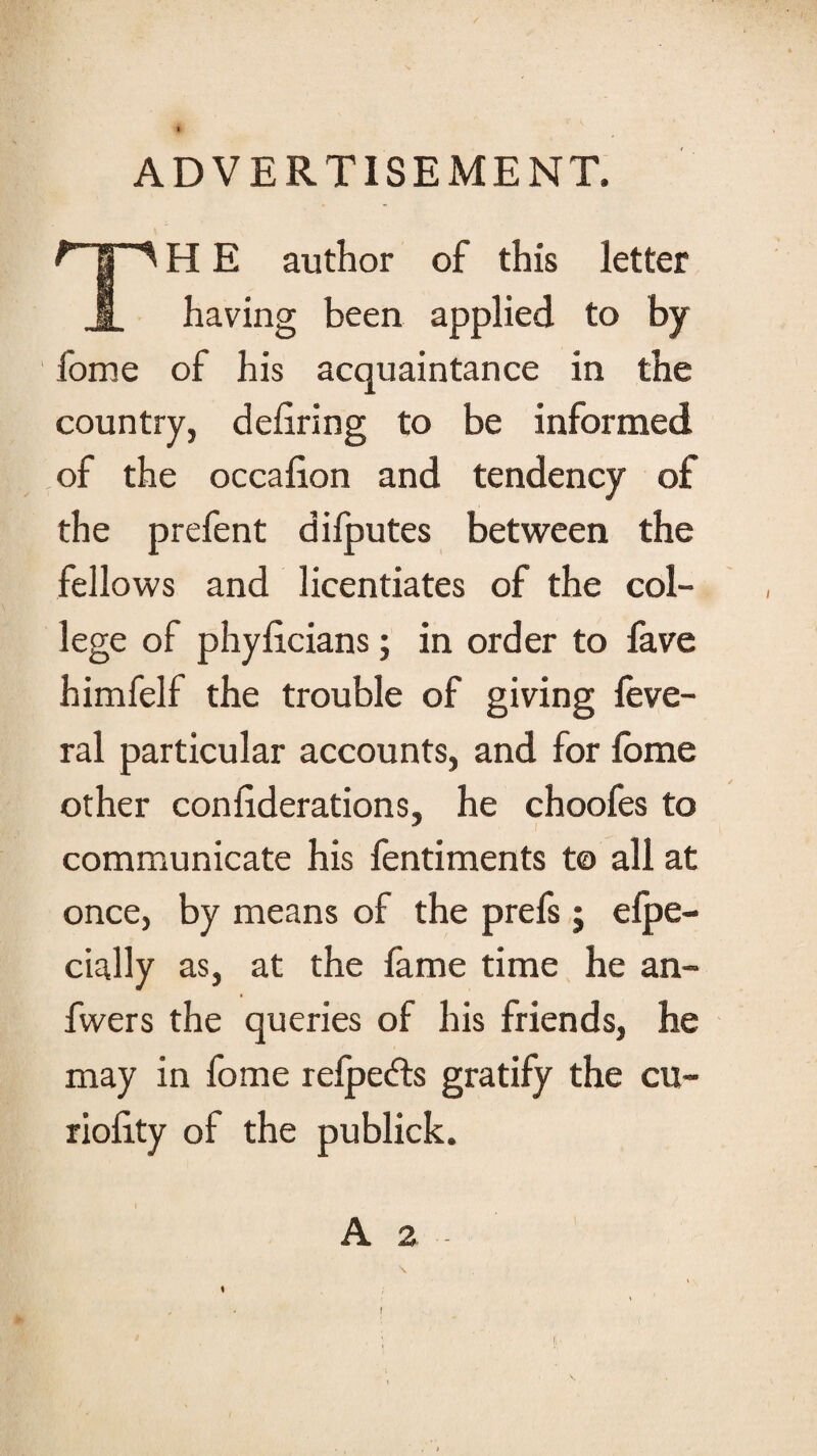 ADVERTISEMENT. HHE author of this letter having been applied to by fome of his acquaintance in the country, defiring to be informed of the occafion and tendency of the prefent diiputes between the fellows and licentiates of the col¬ lege of phyficians; in order to fave himfelf the trouble of giving leve- ral particular accounts, and for lome other confiderations, he choofes to communicate his fentiments to all at once, by means of the prefs j elpe- cially as, at the fame time he an- fwers the queries of his friends, he may in fome relpedls gratify the cu- riofity of the publick. A 2 - t \