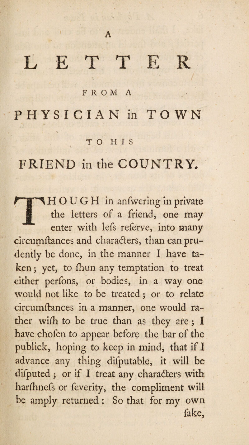 LETTER / • ' F R O M A PHYSICIAN in TOWN TO HIS FRIEND in the COUNTRY. THOUGH in anfwering in private the letters of a friend, one may enter with lefs referve, into many circumftances and charaders, than can pru¬ dently be done, in the manner I have ta¬ ken ; yet, to flhun any temptation to treat either perfons, or bodies, in a way one would not like to be treated; or to relate circumftances in a manner, one would ra¬ ther wiih to be true than as they are; I have chofen to appear before the bar of the publick, hoping to keep in mind, that if I advance any thing difputable, it will be difputed ; or if I treat any charaders with harlhnefs or feverity, the compliment will be amply returned : So that for my own fake.