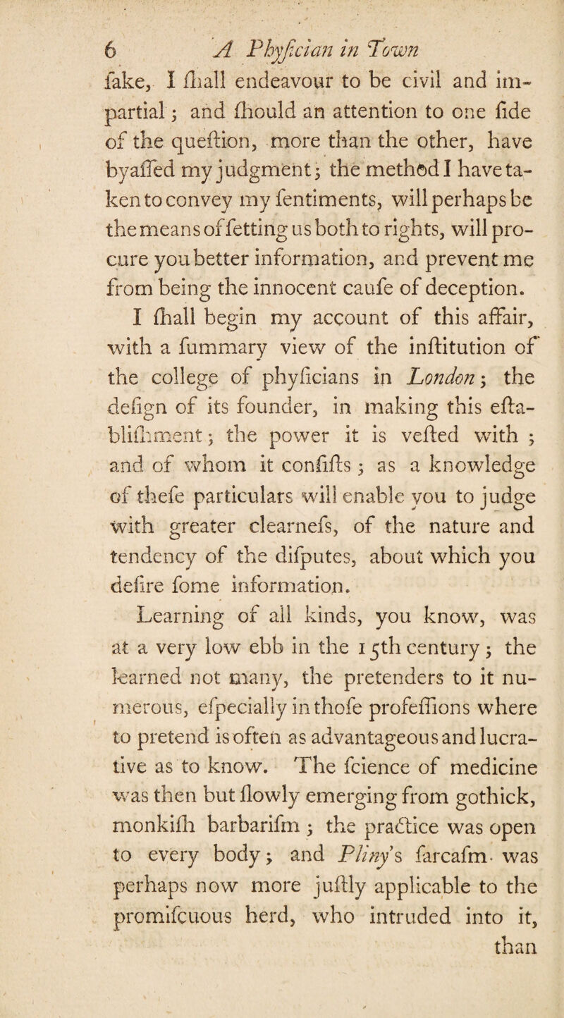 fake, I fhall endeavour to be civil and im¬ partial ; and fhould an attention to one fide of the queftion, more than the other, have byaiTed my judgments the method! have ta¬ ken to convey my fentiments, will perhaps be the means of fetting us both to rights, will pro¬ cure you better information, and prevent me from being the innocent caufe of deception. I final! begin my account of this affair, with a fummary viev/ of the inftitution of the college of phyficians in London3 the defign of its founder, in making this efta- bliihment 3 the power it is veiled with 3 and of whom it confifts 3 as a knowledge of thefe particulars will enable you to judge with greater clearnefs, of the nature and tendency of the difputes, about which you defire fome information. Learning of all kinds, you know, was at a very low ebb in the 15th century 3 the learned not many, the pretenders to it nu¬ merous, efpecially inthofe profeffions where to pretend is often as advantageous and lucra¬ tive as to know. The fcience of medicine was then but fiowly emerging from gothick, monkifh barbarifm 3 the practice was open to every body; and Pliny s farcafm. was perhaps now more juftly applicable to the promifcuous herd, who intruded into it, than