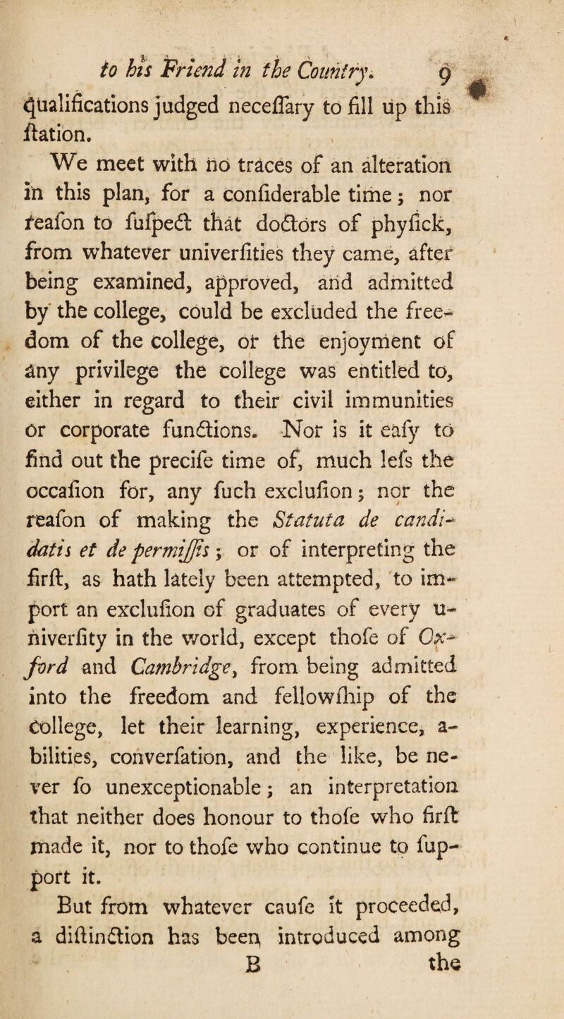 Qualifications judged neceflary to fill up this flat ion. We meet with no traces of an alteration in this plan, for a confiderable time; nor feafon to fufped: that doctors of phyfick, from whatever univerfities they came, after being examined, approved, arid admitted by the college, could be excluded the free¬ dom of the college, or the enjoyment of any privilege the college was entitled to, either in regard to their civil immunities or corporate fun&ions. Nor is it eafy to find out the precife time of, much lefs the occafion for, any fuch exclufion; nor the reafon of making the Statuta de candi~ datis et de permifjis; or of interpreting the firft, as hath lately been attempted, to im¬ port an exclufion of graduates of every u- niverfity in the world, except thofe of Oa> ford and Cambridge, from being admitted into the freedom and fellowfhip of the College, let their learning, experience, a- bilities, converfation, and the like, be ne¬ ver fo unexceptionable; an interpretation that neither does honour to thofe who firft made it, nor to thofe who continue to fup- port it. But from whatever caufe it proceeded, a diftindlion has been, introduced among B the