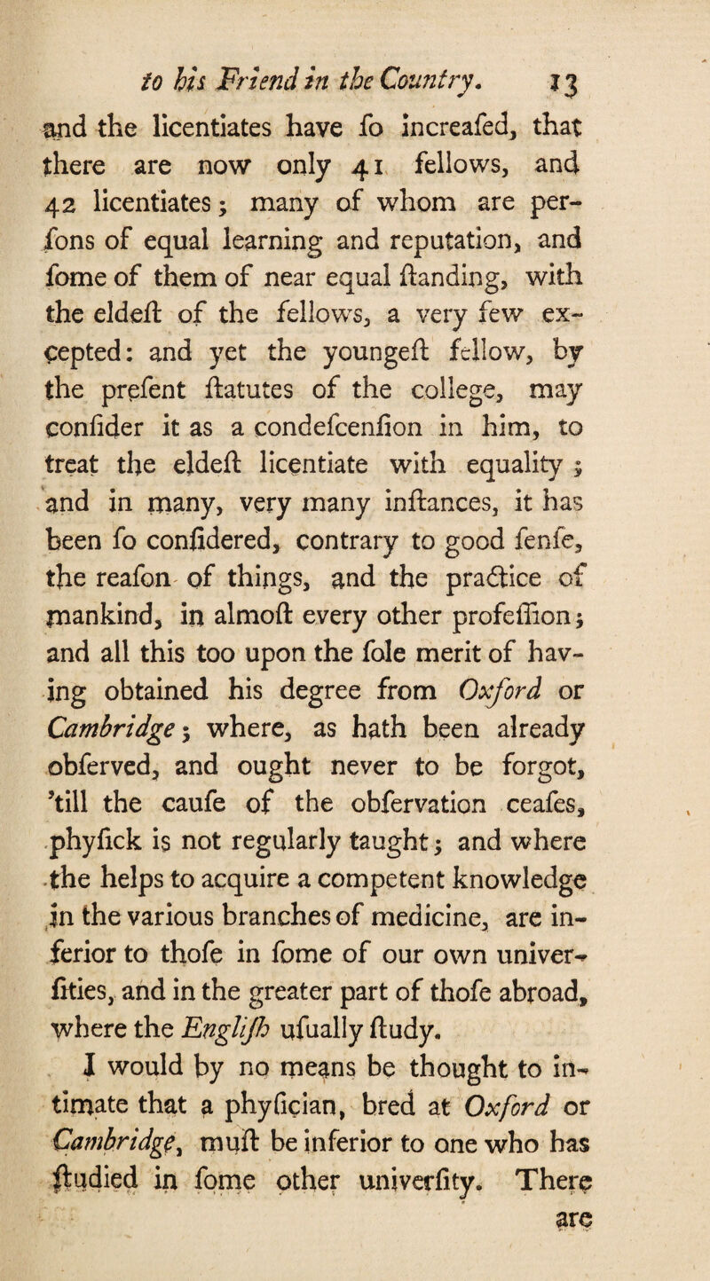 mid the licentiates have fo increafed, that there are now only 41 fellows, and 42 licentiates; many of whom are per- fons of equal learning and reputation, and feme of them of near equal ftanding, with the eldeft of the fellows, a very few ex¬ cepted: and yet the youngeft fellow, by the prefent ftatutes of the college, may confider it as a condefcenfion in him, to treat the eldeft licentiate with equality ; and in many, very many inftances, it has been fo confidered, contrary to good fenfe, the reafon of things, and the practice of mankind, in almoft every other profeffion; and all this too upon the foie merit of hav¬ ing obtained his degree from Oxford or Cambridge; where, as hath been already obferved, and ought never to be forgot, ’till the caufe of the obfervation ceafes, phyfick is not regularly taught; and where the helps to acquire a competent knowledge jn the various branches of medicine, are in¬ ferior to thofe in feme of our own univer- fities, and in the greater part of thofe abroad, where the Englijh ufually ftudy. I would by no means be thought to in¬ timate that a phyfician, bred at Oxford or Cambridge, tnuft be inferior to one who has ftudied in fome other univerfity. There