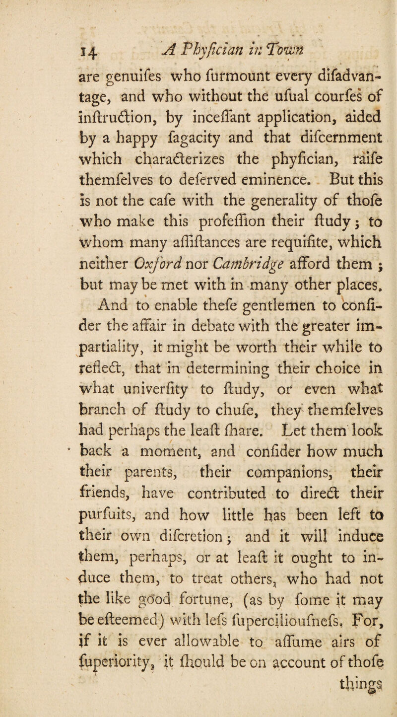 are genuifes who furmount every disadvan¬ tage, and who without the ufual courfes of inftrudtion, by inceflant application, aided by a happy fagacity and that difcernment which characterizes the phyfician, raife themfelves to deferved eminence. But this is not the cafe with the generality of thofe who make this profefiion their ftudy 5 to whom many affiftances are requifite, which neither Oxford nor Cambridge afford them ; but maybe met with in many other places. And to enable thefe gentlemen to confi- der the affair in debate with the greater im¬ partiality, it might be worth their while to reflect, that in determining their choice in what univerfity to ftudy, or even what branch of ftudy to chufe, they themfelves had perhaps the leaft (hare. Let them look back a moment, and confider how much their parents, their companions, their friends, have contributed to dired their purfuits, and how little has been left to their own difcretion; and it will induce them, perhaps, or at leaft it ought to in¬ duce them, to treat others, who had not the like good fortune, (as by fome it may beefteemed) with lefs fupercllioufnefs, For, jf it is ever allowable to affume airs of fuperiority, it fliould be on account of thofe things