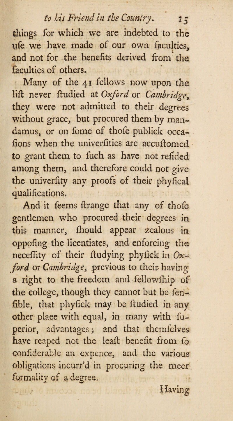 things for which we are indebted to the ufe we have made of our own faculties, and not for the benefits derived from the faculties of others. Many of the 41 fellows now upon the lift never ftudied at Oxford or Cambridge, they were not admitted to their degrees without grace, but procured them by man¬ damus, or on fome of thofe publick occa- lions when the univerfities are accuftomed 5 to grant them to fuch as have not refided among them, and therefore could not give the univerfity any proofs of their phyfical qualifications. And it feems ft range that any of thofe gentlemen who procured their degrees in this manner, Ihould appear Jealous in oppofing the licentiates, and enforcing the neceffity of their ftudying phylick in Ox¬ ford or Cambridge, previous to their having a right to the freedom and fellowship of the college, though they cannot but be fen- fible, that phyfick may be ftudied in any other plaee with equal, in many with fu- perior, advantages 5 and that themfelves have reaped not the leaft benefit from fo eonfiderabie an expence, and the various obligations incurred in procuring the meer formality of a degree, Having