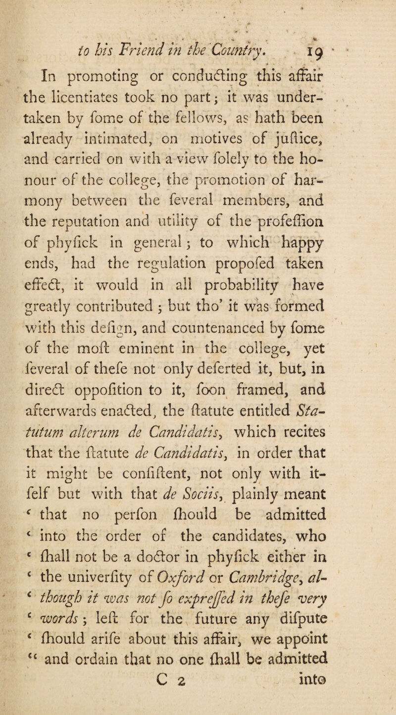 _ • * » , m. to his Friend in the Country. 19 In promoting or conducting this affair the licentiates took no part; it was under¬ taken by feme of the fellows, as hath been, already intimated, on motives of jufiice, and carried on with a view folely to the ho¬ nour of the college, the promotion of har¬ mony between the feveral members, and the reputation and utility of the profeflion of phyfick in general; to which happy ends, had the regulation propofed taken effect, it would in all probability have greatly contributed 5 but tho’ it was formed with this deiign, and countenanced by fome of the molt eminent in the college, yet feveral of thefe not only deferted it, but, in diredt oppofition to it, foon framed, and afterwards enaCted, the ftatute entitled Sta- tutum alterum de Candidatis, which recites that the ftatute de Candidatis, in order that it might be confident, not only with it- feIf but with that de Sociis, plainly meant * that no perfon fhould be admitted ‘ into the order of the candidates, who c fhall not be a doCtor in phyfick either in c the univerfity of Oxford or Cambridge, al- c though it was not fo exprejfed in thefe very c words; left for the future any difpute c fhould arife about this affair, we appoint Cc and ordain that no one fhall be admitted C z into
