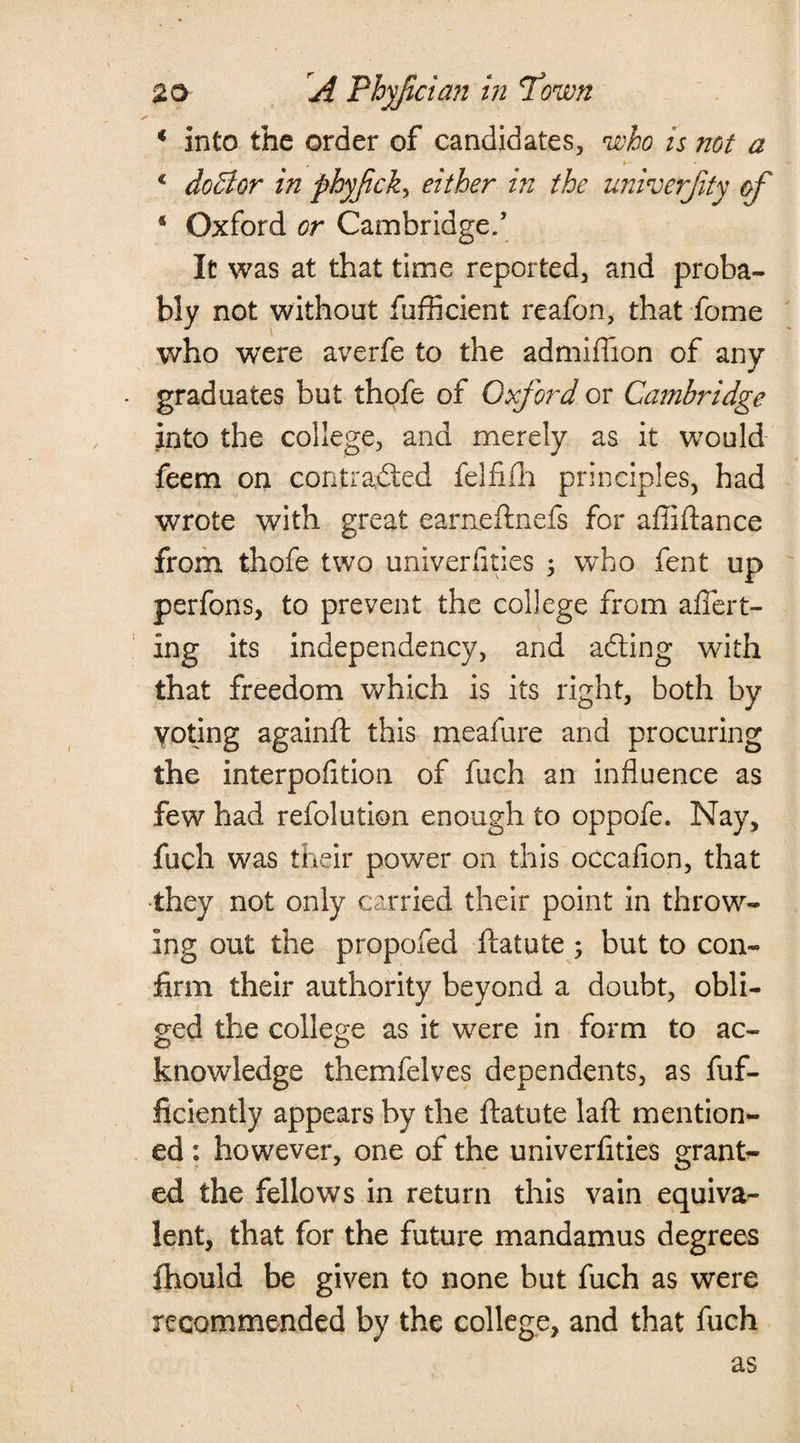 * into the order of candidates, who is not a c doBor in phyfick, either in the univerjity of * Oxford or Cambridge/ It was at that time reported, and proba¬ bly not without diffident reafon, that dome who were averfe to the admiflion of any graduates but thofe of Oxford or Cambridge into the college, and merely as it would feem on contracted felfifh principles, had wrote with great eameftnefs for afiiftance from thofe two univerfities ; who fent up perfons, to prevent the college from affert- ing its independency, and aCting with that freedom which is its right, both by Voting againfl this meafure and procuring the interpofition of fuch an influence as few had refolution enough to oppofe. Nay, fuch was their power on this occafion, that they not only carried their point in throw¬ ing out the propofed ftatute; but to con¬ firm their authority beyond a doubt, obli¬ ged the college as it were in form to ac- knowledge themfelves dependents, as fuf- ficiently appears by the ftatute laft mention¬ ed : however, one of the univerfities grant¬ ed the fellows in return this vain equiva¬ lent, that for the future mandamus degrees fhould be given to none but fuch as were recommended by the college, and that fuch as
