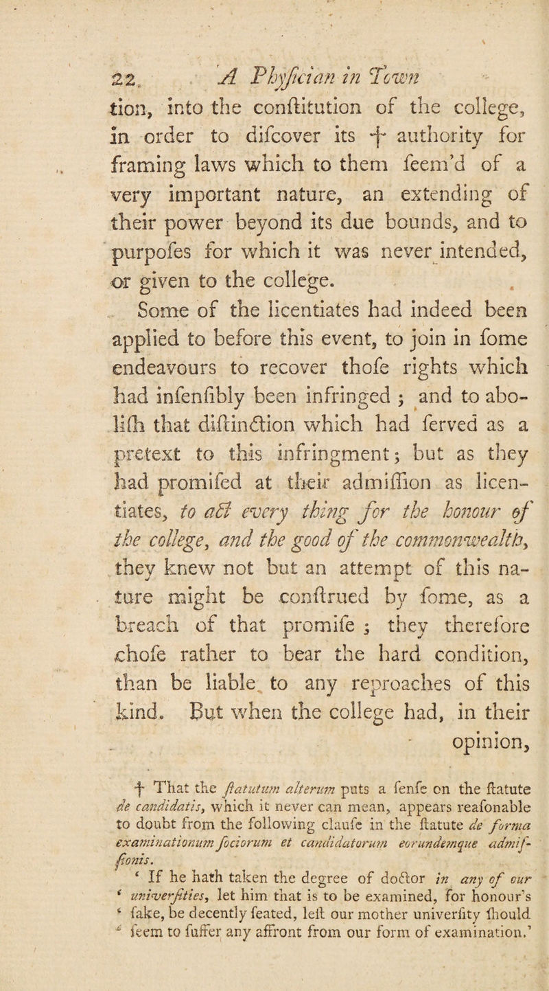 tion, into the conftitution of the college, In order to difcover its -f* authority for framing laws which to them feem’d of a very important nature, an extending of their power beyond its due bounds, and to purpofes for which it was never intended, or given to the college. Some of the licentiates had indeed been applied to before this event, to join in fome endeavours to recover thofe rights which had infenfibly been infringed ; and to abo¬ lish that dlfundtion which had ferved as a pretext to this infringment; but as they had promifed at their admiffion as licen¬ tiates, to a£t every thing for the honour of the college, and the good of the commonwealthy they knew not but an attempt of this na¬ ture might be conftrued by fome, as a breach of that promife ; they therefore chofe rather to bear the hard condition, than be liable to any reproaches of this kind. But when the college had, in their _ * opinion, •f* That the fatutmn alterum puts a fenfe on the ftatute de candidates, which it never can mean, appears reafonable to doubt from the following claufe in the ftatute de forma examinatiomtm fociorum et candidatormn eorundemque admij- fonts. ‘ If he hath taken the degree of do&or in any of our * uni<verfities, let him that is to be examined, for honour’s f fake, be decently feated, leit our mother univerlity lliould 12 feem to fuffer any affront from our form of examination.’