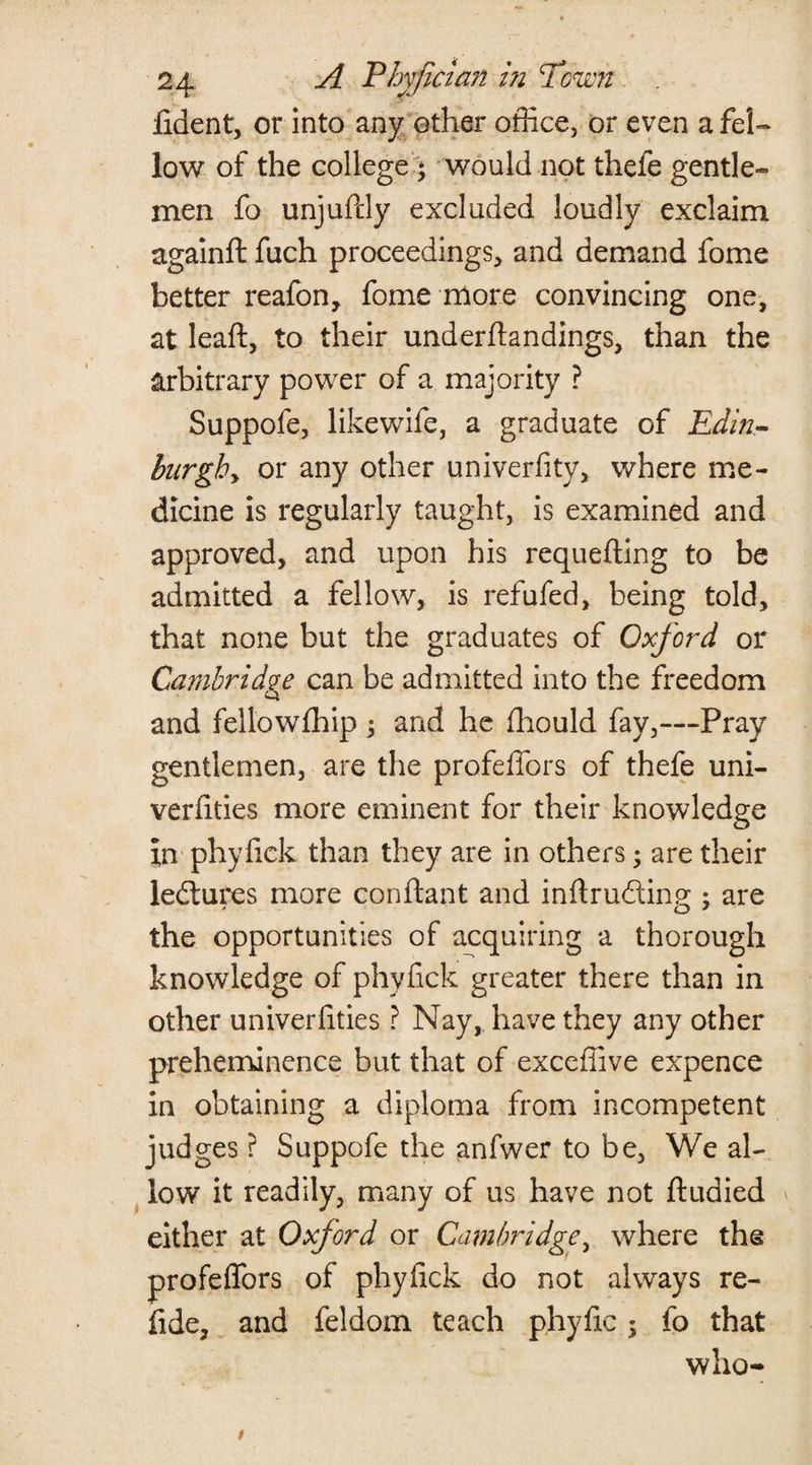 fident, or into any ether office, or even a fel¬ low of the college ; would not thefe gentle¬ men fo unjufdy excluded loudly exclaim againft fuch proceedings, and demand fome better reafon, fome more convincing one, at leaft, to their underhandings, than the arbitrary power of a majority ? Suppofe, likewife, a graduate of Edin- burghy or any other univerfity, where me¬ dicine is regularly taught, is examined and approved, and upon his requefting to be admitted a fellow, is refufed, being told, that none but the graduates of Oxford or Cambridge can be admitted into the freedom and fellowfhip ; and he fhould fay,—Pray gentlemen, are the profeffors of thefe uni- verfities more eminent for their knowledge in phyfick than they are in others; are their ledtures more conftant and inftrudtinp-: are o 7 the opportunities of acquiring a thorough knowledge of phyfick greater there than in other univerfities ? Nay, have they any other preheminence but that of exceffive expence in obtaining a diploma from incompetent judges ? Suppofe the anfwer to be, We al¬ low it readily, many of us have not ftudied either at Oxford or Cambridge, where the profeffors of phyfick do not always re- fide, and feldom teach phyftc; fo that who-