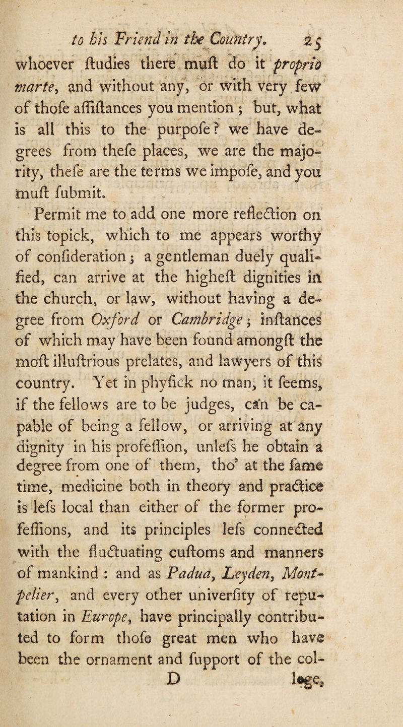 . . -• whoever ftudies there rnufl: do it propria viarte, and without any, or with Very few of thofe affiftanees you mention \ but, what is all this to the purpofe? we have de¬ grees from thefe places, we are the majo¬ rity, thefe are the terms we impofe, and you mu ft fubmit. Permit me to add one more refledion on this topick, which to me appears worthy of conilderation; a gentleman duely quali¬ fied, can arrive at the higheft dignities in the church, or law, without having a de¬ gree from Oxford or Cambridge; inftances of which may have been found amongft the mod: illuftrious prelates, and lawyers of this country. Yet in phyfick no man, it feems, if the fellows are to be judges, can be ca¬ pable of being a fellow, or arriving at any dignity in his profeffion, unlefs he obtain a degree from one of them, thoJ at the fame time, medicine both in theory and pradice is lefs local than either of the former pro- feffions, and its principles lefs connected with the fluduating cuftoms and manners of mankind : and as Padua, Leyden, Mont¬ pelier, and every other univerfity of repu¬ tation in Europe, have principally contribu¬ ted to form thofe great men who have been the ornament and fupport of the col- D l*ge3