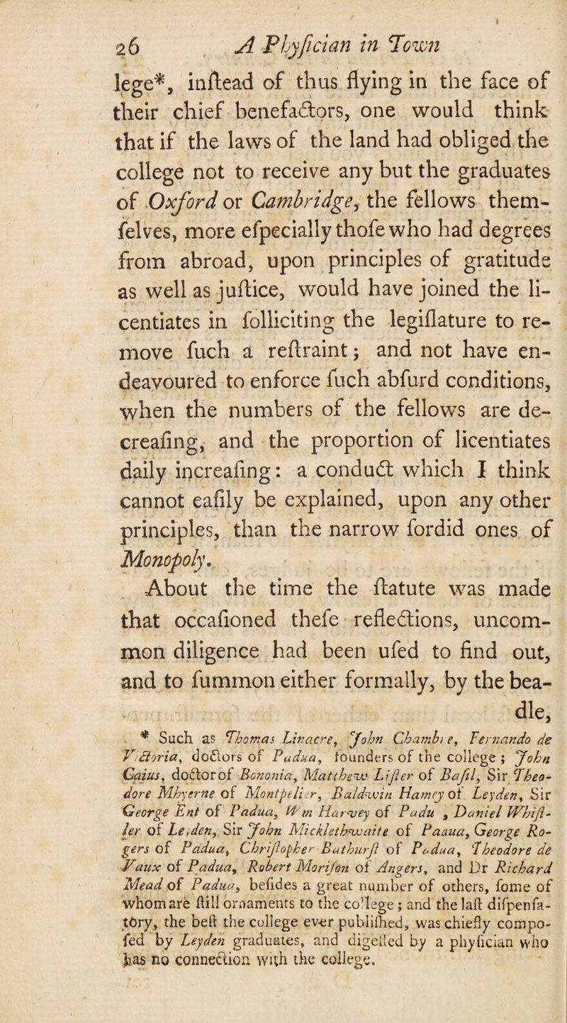 26 A Phyfician in Town lege*, inftead of thus flying in the face of their chief benefaitors, one would think that if the laws of the land had obliged the college not to receive any but the graduates of Oxford or Cambridge, the fellows them- felves, more efpecially thofewho had degrees from abroad, upon principles of gratitude as well as juftice, would have joined the li¬ centiates in folliciting the legiflature to re¬ move fuch a reflraint; and not have en¬ deavoured to enforce fuch abfurd conditions, when the numbers of the fellows are de- creafing, and the proportion of licentiates daily increafing: a conduit which I think cannot eafily be explained, upon any other principles, than the narrow fordid ones of Monopoly. About the time the ftatute was made that occafioned thefe reflections, uncom¬ mon diligence had been ufed to find out, and to fuminon either formally, by the bea¬ dle, * Such as Thomas Lin acre, cJohn Chamhi e, Fertzando de Vdloria, c]o£lors of Padua, founders of the college ; John Caius, doctor of Bonosiia, Matthew Lift er of Bafil, Sir Theo¬ dore Mhy erne M Montpelier, Baldwin Harney of Leyden, Sir George Ent of Padua, Id m Harvey of Padu , Daniel Whift- ler or Le;deny[ Sir John Micklethwaite of Paaua, George Ro¬ gers of Padua, Chrijlopher Bathurji of Padua, Theodore de Vaux of Padua, Robert Morijon of Angers, and Dr Richard Mead of Padua, betides a great number of others, fome of whom are dill ornaments to the college; and the laft difpenfa- tfcry, the bed the college ev-er publimed, was chiefly compo- fed by Leyden graduates, and digested by a phyfician who has no connexion with the college.