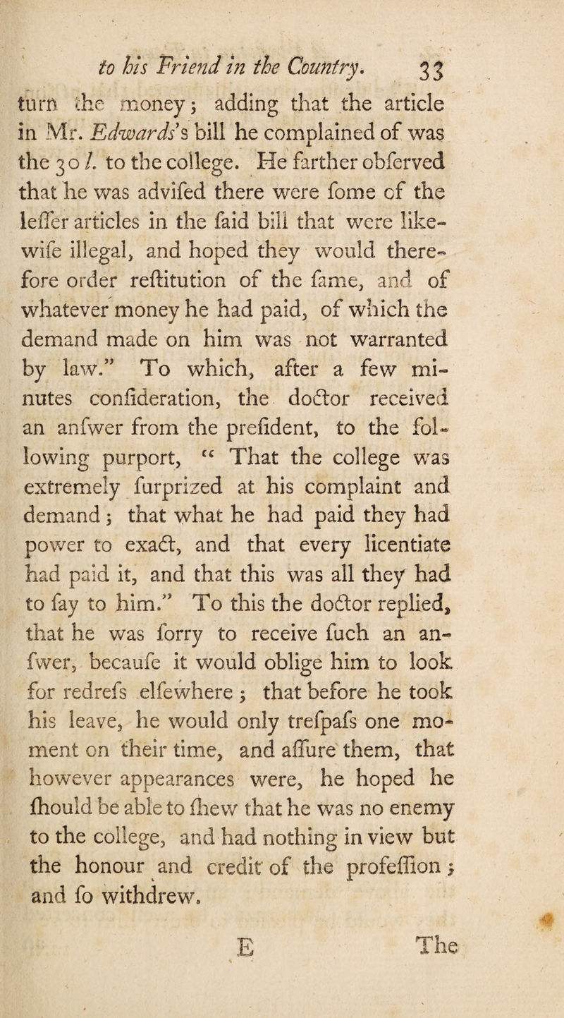 turn the money; adding that the article in Mr. Edwards’s bill he complained of was the 30 L to the college. He farther obferved that he was advifed there were feme cf the leiTer articles in the faid bill that were like- wife illegal^ and hoped they would there¬ fore order reftitution of the fame, and of whatever money he had paid, of which the demand made on him was not warranted by law.” To which) after a few mi¬ nutes confederation, the doddor received an anfwer from the prefident, to the fol¬ lowing purport, cc That the college was extremely furprized at his complaint and demand ; that what he had paid they had power to exadd, and that every licentiate had paid it, and that this was all they had to fay to him.” To this the dodder replied, that he was ferry to receive fuch an an¬ fwer, becaufe it would oblige him to look for redrefs elfewhere ; that before he took his leave, he would only trefpafs one mo¬ ment on their time, and allure them, that however appearances were, he hoped he fhould be able to fhew that he was no enemy to the college, and had nothing in view but the honour and credit of the profeffion; and fo withdrew.