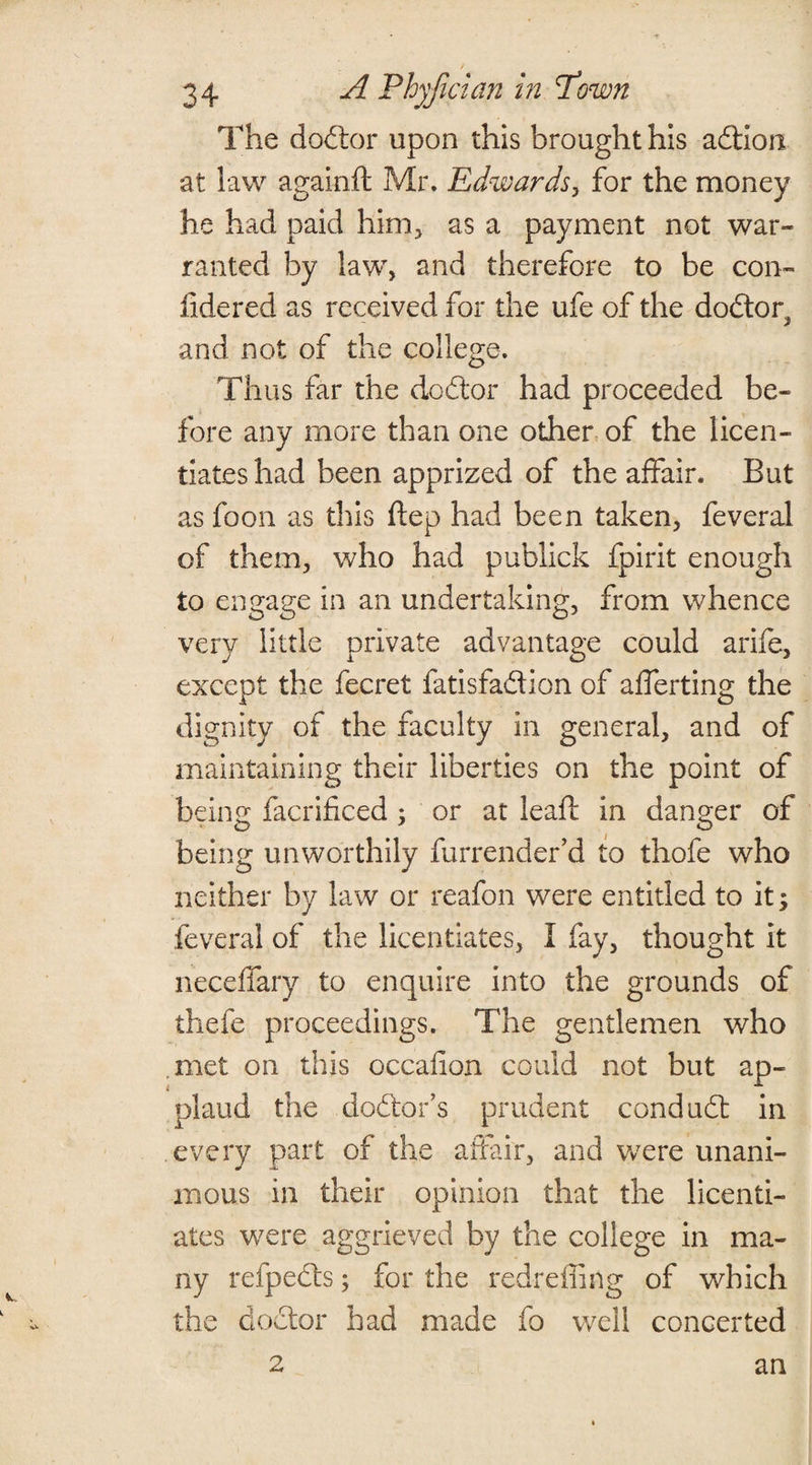 The dodtor upon this brought his adtion at law againft Mr. Edwards, for the money he had paid him, as a payment not war¬ ranted by law, and therefore to be con- fidered as received for the ufe of the dodtor^ and not of the college. Thus far the dodtor had proceeded be¬ fore any more than one other of the licen¬ tiates had been apprized of the affair. But as foon as this ftep had been taken, feveral of them, who had publick fpirit enough to engage in an undertaking, from whence very little private advantage could arife, except the fecret fatisfadtion of afferting the dignity of the faculty in general, and of maintaining their liberties on the point of being facrificed ; or at leaf: in danger of being unworthily furrender’d to thofe who neither by law or reafon were entitled to it; feveral of the licentiates, I fay, thought it neceffary to enquire into the grounds of thefe proceedings. The gentlemen who met on this occailon could not but ap¬ plaud the dodlor’s prudent condudt in every part of the affair, and were unani¬ mous in their opinion that the licenti¬ ates were aggrieved by the college in ma¬ ny refpedls; for the redreffing of which the doctor had made fo well concerted 2 an