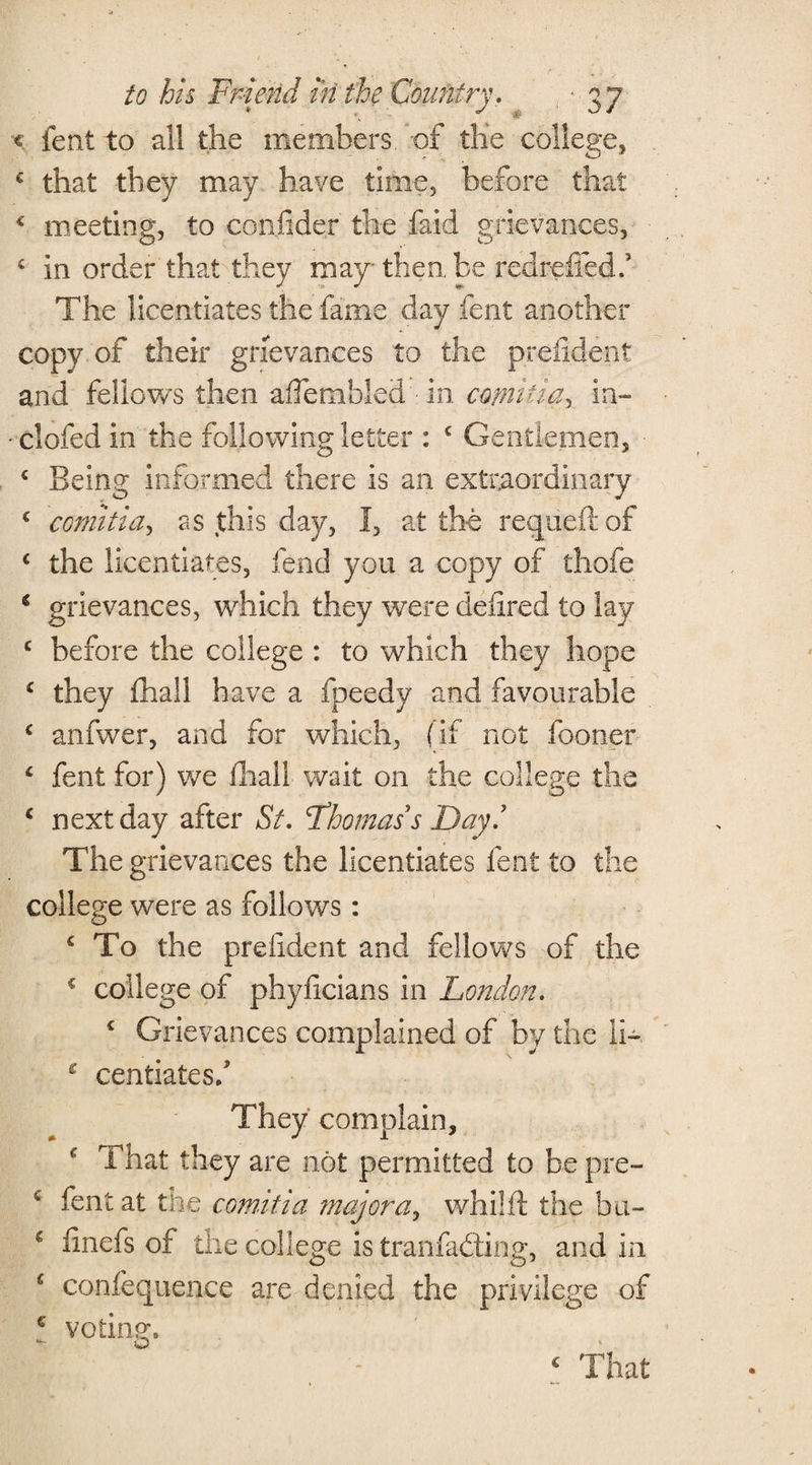 ■€ fent to all the members, of the college, € that they may have time, before that c meeting, to confider the faid grievances, 4 in order that they may then be redreffed,’ The licentiates the fame day fent another copy of their grievances to the prefident and fellows then aflembled • in cotmtia, in- • clofed in the following letter : c Gentlemen, < Being informed there is an extraordinary c cotmtia, as this day, I, at the requeftof c the licentiates, fend you a copy of thofe € grievances, which they were defired to lay c before the college : to which they hope c they fhall have a fpeedy and favourable c anfwer, and for which, (if not fooner c fent for) we lhall wait on the college the c next day after St. Fhomas s Day! The grievances the licentiates fent to the college were as follows: c To the prefident and fellows of the 4 college of phyficians in London. c Grievances complained of by the li- £ centiatesf They complain, f That they are not permitted to be pre- 4 fent at the c om.it i a major a, whilft the bu- c iinefs of the college is tranfadting, and in 1 confequence are denied the privilege of c voting, o ‘ That