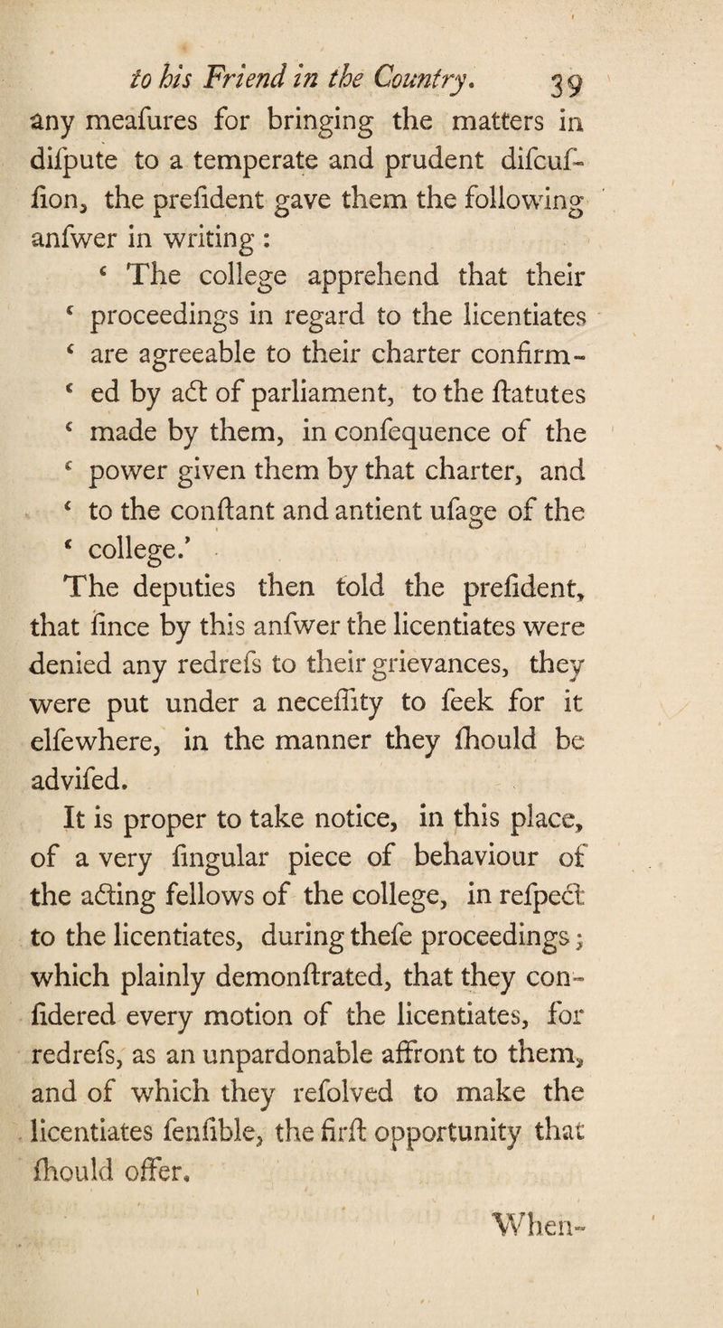any meafures for bringing the matters in difpute to a temperate and prudent difcuf- fion, the prefident gave them the following anfwer in writing: c The college apprehend that their c proceedings in regard to the licentiates c are agreeable to their charter confirm - c ed by ad of parliament, to the ftatutes € made by them, in confequence of the c power given them by that charter, and c to the conftant and antient ufage of the c college/ The deputies then told the prefident, that fince by this anfwer the licentiates were denied any redrefs to their grievances, they were put under a necefiity to feek for it elfewhere, in the manner they fhould be advifed. It is proper to take notice, in this place, of a very Angular piece of behaviour of the ading fellows of the college, in refpect to the licentiates, during thefe proceedings; which plainly demonftrated, that they con- fidered every motion of the licentiates, for redrefs, as an unpardonable affront to them, and of which they refolved to make the licentiates fenfible, the firft opportunity that fhould offer. When-