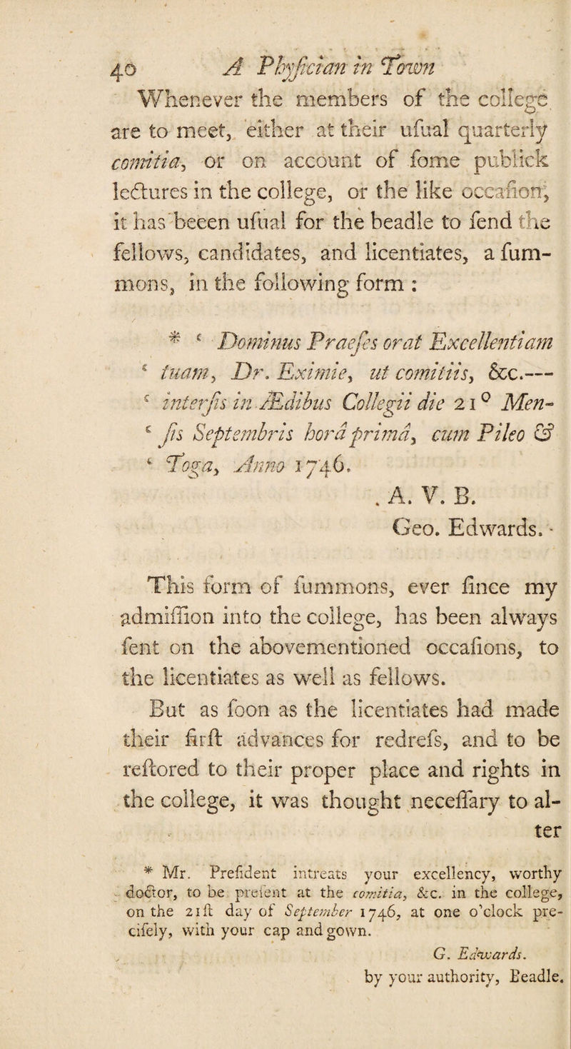 Whenever the members of the college, are to meet, either at their ufual quarterly comitia, or on account of fome publick leftures in the college, or the like occafion, it has beeen ufual for the beadle to fend the fellows, candidates, and licentiates, a fum- mons, in the following form : * c Dominus Praefes or at Excellentiam 4 tuam, Dr. Eximie> ut comitiis, &c.— c c t interjis-in JEdibus Collegii die 210 Men- fn Septembris hordprimd> cum Pileo & Pogay Anno 1746. . A. V. B. Geo. Edwards. • This form of fummons, ever finee my admiilion into the college, has been always lent on the abovementioned occafions, to the licentiates as well as fellows. But as foon as the licentiates had made their fhft advances for redrefs, and to be reftored to their proper place and rights in the college, it was thought neceffary to al¬ ter * Mr. Preftdent intreats your excellency, worthy dodtor, to be pre-fent at the comitia, &c. in the college, on the 21 ft day of September 1746, at one o’clock pre- cifely, with your cap and gown. G. Edwards. by your authority, Beadle.