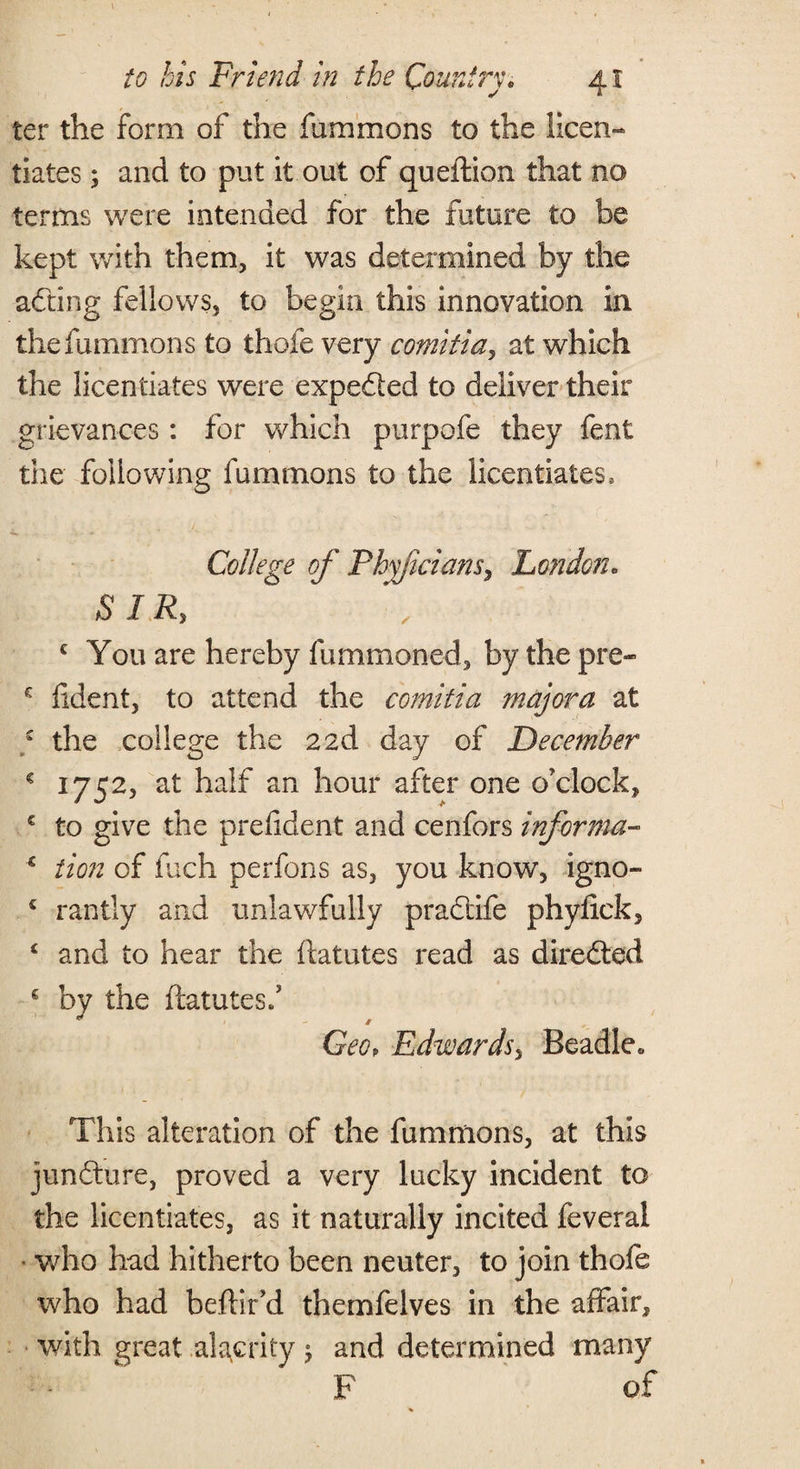 ter the form of the fummons to the licen¬ tiates ; and to put it out of queftion that no terms were intended for the future to be kept with them, it was determined by the adting fellows, to begin this innovation in the fummons to thofe very comitia, at which the licentiates were expefted to deliver their grievances: for which purpofe they feni the following fummons to the licentiates, College of Phyficians, London. SIR, c You are hereby fummoned, by the pre- e fident, to attend the comitia major a at ; the college the 22d day of December * 1752, at half an hour after one o'clock, € to give the pref dent and cerifors informa- c iion of fuch perfons as, you know, igno- c rantly and unlawfully pradtife phyfick, £ and to hear the ftatutes read as diredted s by the ftatutes/ Geop Edwards, Beadle. This alteration of the fummons, at this jundture, proved a very lucky incident to the licentiates, as it naturally incited feveral who had hitherto been neuter, to join thofe who had beftir’d themfelves in the affair, with great alacrity $ and determined many F of