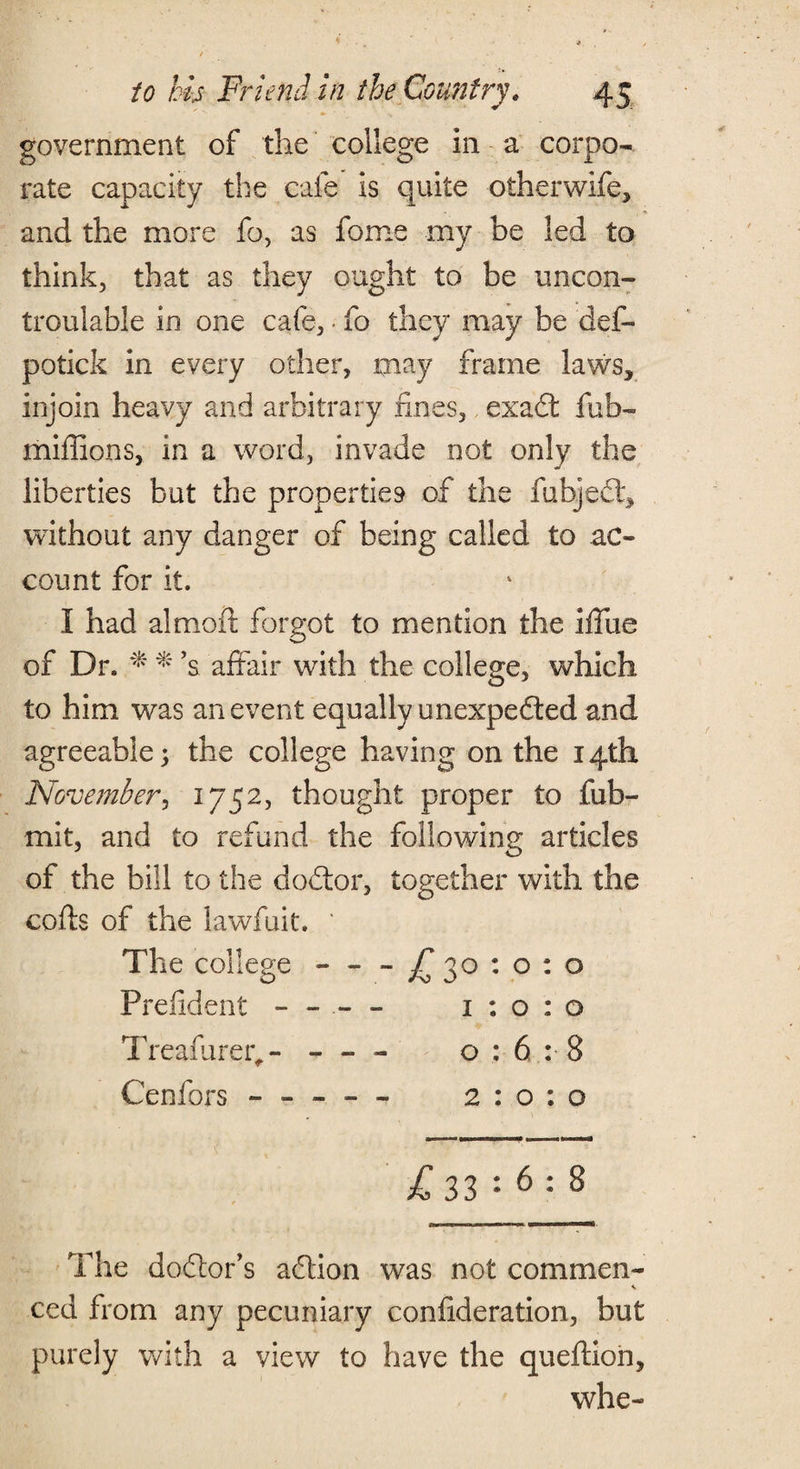 government of the college in a corpo¬ rate capacity the cafe is quite otherwife, and the more fa, as fome my be led to think, that as they ought to be uncoil- troulable in one cafe, • fo they may be def- potick in every other, may frame laws, injoin heavy and arbitrary fines, exadt fub- miffions, in a word, invade not only the liberties but the properties of the fubjedt, without any danger of being called to ac¬ count for it. I had almoft forgot to mention the iffue of Dr. * %’s affair with the college, which to him was an event equally unexpedted and agreeable; the college having on the 14th November, 1752, thought proper to fub- mit, and to refund the following articles of the bill to the dodtor, together with the cods of the lawfuit. / The college — - £30:0:0 Prefident - - - - 1:0:0 Treaffirer^- - - - 0:6:8 Cenfors - - - - - 2:0:0 ^33 ••6; 8 The doctor’s addon was not common- ced from any pecuniary confideration, but purely with a view to have the queffion, whe-