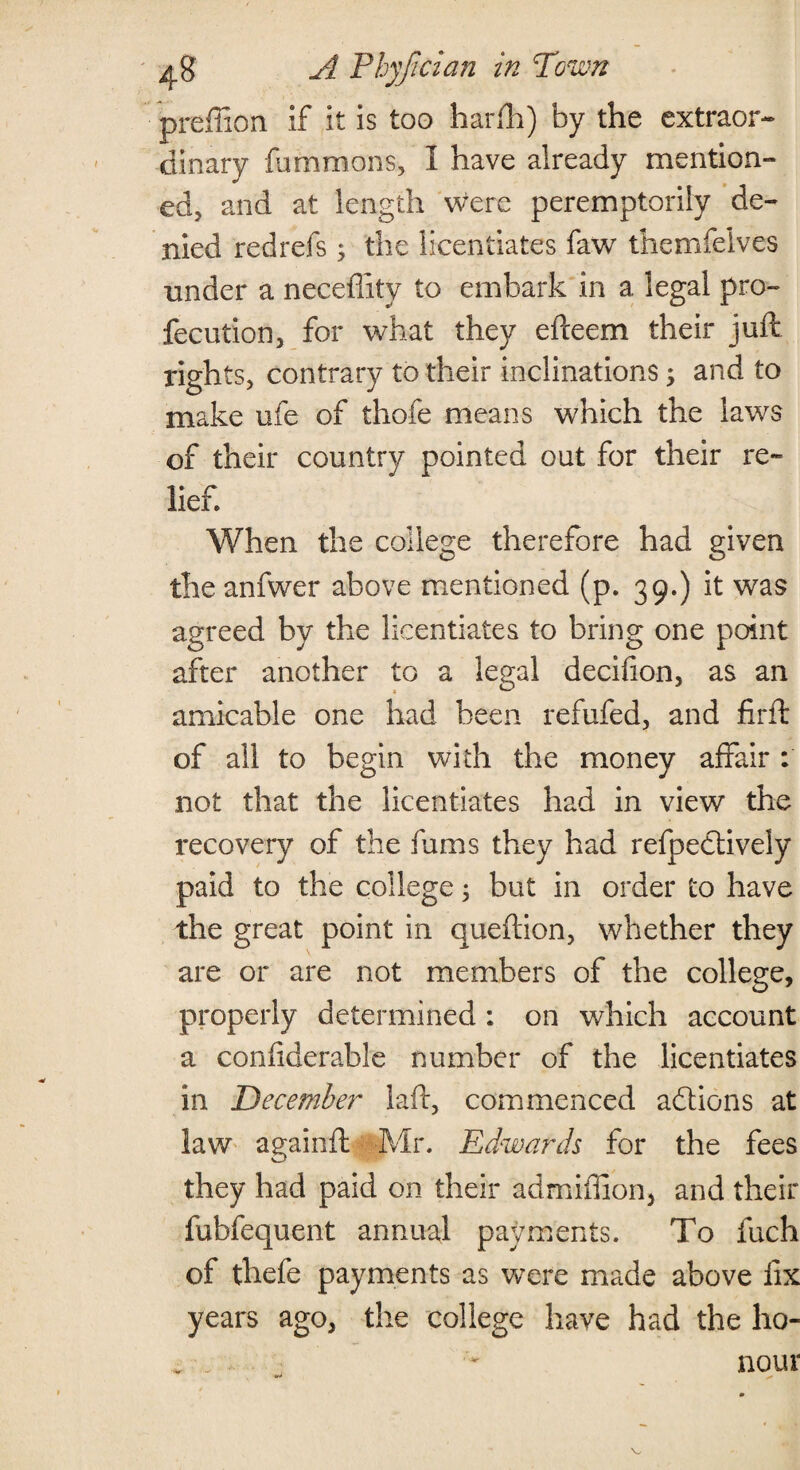 preffion if it is too hadh) by the extraor¬ dinary fammons, I have already mention¬ ed, and at length were peremptorily de¬ nied redrefs; the licentiates faw themfeives under a necefiitv to embark in a legal pro- fecution, for what they efceem their juft rights, contrary to their inclinations ; and to make ufe of thofe means which the laws of their country pointed out for their re¬ lief. When the college therefore had given the anfwer above mentioned (p. 39.) it was agreed by the licentiates to bring one point after another to a legal decifion, as an amicable one had been refufed, and firft of all to begin with the money affair : not that the licentiates had in view the recovery of the fums they had refpedtively paid to the college 5 but in order to have the great point in queftion, whether they are or are not members of the college, properly determined : on which account a coniiderable number of the licentiates in Decembe?- laft, commenced actions at law againft Mr. Edwards for the fees they had paid on their admiffion, and their fubfequent annual payments. To inch of thefe payments as were made above fix years ago, the college have had the ho- , _ ' nour