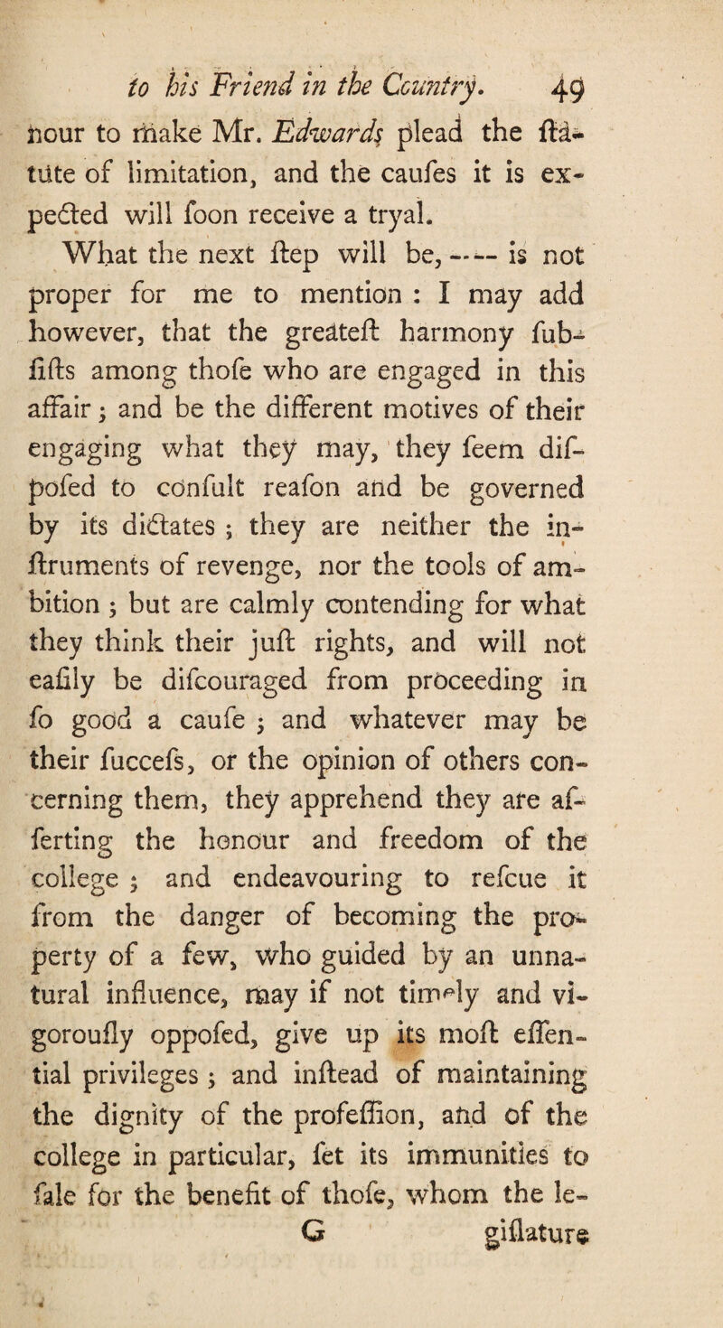 » -T , ‘ * » to his Friend in the Country. 49 iicur to make Mr. Edwards plead the fta- tiite of limitation, and the caufes it is ex¬ pected will foon receive a tryah What the next ftep will be,——is not proper for me to mention : I may add however, that the greeted: harmony fub- lifts among thofe who are engaged in this affair; and be the different motives of their engaging what they may, they feem dift pofed to confult reafon and be governed by its dictates ; they are neither the in- ftruments of revenge, nor the tools of am¬ bition ; but are calmly contending for what they think their juft rights, and will not eafiiy be difcouraged from proceeding in fo good a caufe 5 and whatever may be their fuccefs, or the opinion of others con¬ cerning them, they apprehend they are aft ferting the honour and freedom of the college * and endeavouring to refcue it from the danger of becoming the pro* perty of a few, who guided by an unna¬ tural influence, may if not timely and vi- goroufly oppofed, give up its moft eflen- tial privileges; and inftead of maintaining the dignity of the profeffion, and of the college in particular, fet its immunities to fale for the benefit of thofe, whom the ie- G giflature * < 1 ■ 4 -