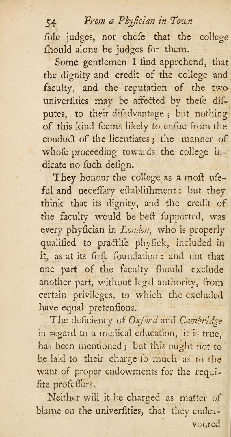 foie judges, nor chofe that the college fhould alone be judges for them. Some gentlemen I find apprehend, that the dignity and credit of the college and faculty, and the reputation of the two univerfities may be affected by thefe dis¬ putes, to their difadvantage ; but nothing of this kind feems likely to enfue from the condud of the licentiates $ the manner of whofe proceeding towards the college in¬ dicate no fuch defign. They honour the college as a moft ufe- ful and neceffary eftablifhment: but they think that its dignity, and the credit of the faculty would be befl fupported, was every phyfician in London, who is properly qualified to pradife phyfick, included in it, as at its firft foundation : and not that one part of the faculty fhould exclude another part, without legal authority, from certain privileges, to which the excluded have equal pretenfions. The deficiency of Oxford and Cambridge in regar d to a medical education, it is true, has been mentioned; but this ought not to be laid to their charge lo much as to the want of proper endowments for the requi- fite profeflors. Neither will it he charged as matter of blame on the univerfities, that they endea« voured